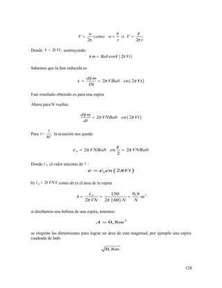 2 2
w
V como w V
t t
θ θ
π π
= = ⇒ =
Donde 2 ,Vtθ π= sustituyendo:
( )cos 2m Bab Vtφ θ π=
Sabemos que la fem inducida es
( )2 2
d m
VBab en Vt
Dt
φ
ε π π= =
Este resultado obtenido es para una espira
Ahora para N vueltas:
( )2 2
d m
VNBab en Vt
dt
φ
π π=
Para
1
4
t
V
= la ecuación nos queda:
0 2 2
2
VNBab en VNBab
π
ε π π= =
Donde 0ε el valor máximo de :ε
( )0 2en Vtε ε π=
b) 0 2 VNAε π= como ab es el área de la espira
( )
20 150 0,8
2 2 60
A m
VN N N
ε
π π
= = =
si diseñamos una bobina de una espira, tenemos:
2
0,8A m=
se elegirán las dimensiones para lograr un área de esta magnitud, por ejemplo una espira
cuadrada de lado
0,8 .m
124
 