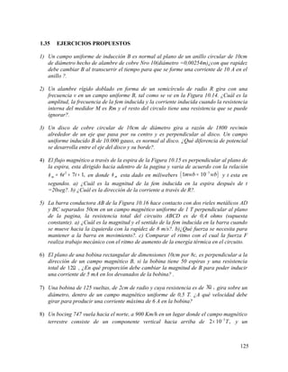 1.35 EJERCICIOS PROPUESTOS
1) Un campo uniforme de inducción B es normal al plano de un anillo circular de 10cm
de diámetro hecho de alambre de cobre Nro 10(diámetro =0,00254m)¿con que rapidez
debe cambiar B al transcurrir el tiempo para que se forme una corriente de 10 A en el
anillo ?.
2) Un alambre rígido doblado en forma de un semicírculo de radio R gira con una
frecuencia v en un campo uniforme B, tal como se ve en la Figura 10.14. ¿Cuál es la
amplitud, la frecuencia de la fem inducida y la corriente inducida cuando la resistencia
interna del medidor M es Rm y el resto del circulo tiene una resistencia que se puede
ignorar?.
3) Un disco de cobre circular de 10cm de diámetro gira a razón de 1800 rev/min
alrededor de un eje que pasa por su centro y es perpendicular al disco. Un campo
uniforme inducido B de 10.000 gauss, es normal al disco. ¿Qué diferencia de potencial
se desarrolla entre el eje del disco y su borde?.
4) El flujo magnético a través de la espira de la Figura 10.15 es perpendicular al plano de
la espira, esta dirigido hacia adentro de la pagina y varia de acuerdo con la relación
2
6 7 1,m t tφ = + + en donde mφ esta dado en miliwebers ( )3
1 10mwb wb−
= y t esta en
segundos. a) ¿Cuál es la magnitud de la fem inducida en la espira después de t
=20seg?. b) ¿Cuál es la dirección de la corriente a través de R?.
5) La barra conductora AB de la Figura 10.16 hace contacto con dos rieles metálicos AD
y BC separados 50cm en un campo magnético uniforme de 1 T perpendicular al plano
de la pagina, la resistencia total del circuito ABCD es de 0,4 ohms (supuesta
constante). a) ¿Cuál es la magnitud y el sentido de la fem inducida en la barra cuando
se mueve hacia la izquierda con la rapidez de 8 m/s?. b)¿Qué fuerza se necesita para
mantener a la barra en movimiento?. c) Comparar el ritmo con el cual la fuerza F
realiza trabajo mecánico con el ritmo de aumento de la energía térmica en el circuito.
6) El plano de una bobina rectangular de dimensiones 10cm por 8c, es perpendicular a la
dirección de un campo magnético B, si la bobina tiene 50 espiras y una resistencia
total de 12Ω , ¿En qué proporción debe cambiar la magnitud de B para poder inducir
una corriente de 5 mA en los devanados de la bobina? .
7) Una bobina de 125 vueltas, de 2cm de radio y cuya resistencia es de 3 ,Ω gira sobre un
diámetro, dentro de un campo magnético uniforme de 0,5 T. ¿A qué velocidad debe
girar para producir una corriente máxima de 6 A en la bobina?
8) Un bocing 747 vuela hacia el norte, a 900 Km/h en un lugar donde el campo magnético
terrestre consiste de un componente vertical hacia arriba de 5
2 10 ,T−
× y un
125
 