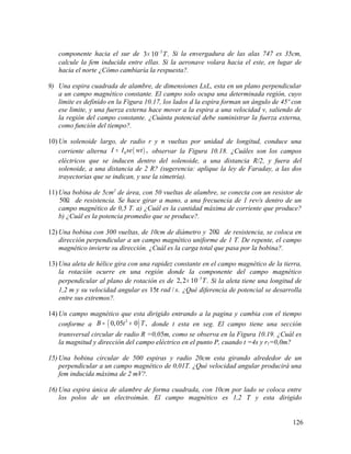componente hacia el sur de 5
3 10 .T−
× Si la envergadura de las alas 747 es 35cm,
calcule la fem inducida entre ellas. Si la aeronave volara hacia el este, en lugar de
hacia el norte ¿Cómo cambiaría la respuesta?.
9) Una espira cuadrada de alambre, de dimensiones LxL, esta en un plano perpendicular
a un campo magnético constante. El campo solo ocupa una determinada región, cuyo
limite es definido en la Figura 10.17, los lados d la espira forman un ángulo de 45º con
ese limite, y una fuerza externa hace mover a la espira a una velocidad v, saliendo de
la región del campo constante. ¿Cuánta potencial debe suministrar la fuerza externa,
como función del tiempo?.
10) Un solenoide largo, de radio r y n vueltas por unidad de longitud, conduce una
corriente alterna ( )0 ,I I se wt= observar la Figura 10.18. ¿Cuáles son los campos
eléctricos que se inducen dentro del solenoide, a una distancia R/2, y fuera del
solenoide, a una distancia de 2 R? (sugerencia: aplique la ley de Faraday, a las dos
trayectorias que se indican, y use la simetría).
11) Una bobina de 5cm2
de área, con 50 vueltas de alambre, se conecta con un resistor de
50Ω de resistencia. Se hace girar a mano, a una frecuencia de 1 rev/s dentro de un
campo magnético de 0,5 T. a) ¿Cuál es la cantidad máxima de corriente que produce?
b) ¿Cuál es la potencia promedio que se produce?.
12) Una bobina con 300 vueltas, de 10cm de diámetro y 20Ω de resistencia, se coloca en
dirección perpendicular a un campo magnético uniforme de 1 T. De repente, el campo
magnético invierte su dirección. ¿Cuál es la carga total que pasa por la bobina?.
13) Una aleta de hélice gira con una rapidez constante en el campo magnético de la tierra,
la rotación ocurre en una región donde la componente del campo magnético
perpendicular al plano de rotación es de 5
2,2 10 .T−
× Si la aleta tiene una longitud de
1,2 m y su velocidad angular es 15 / .rad sπ ¿Qué diferencia de potencial se desarrolla
entre sus extremos?.
14) Un campo magnético que esta dirigido entrando a la pagina y cambia con el tiempo
conforme a ( )2
0,05 0 ,B t T= + donde t esta en seg. El campo tiene una sección
transversal circular de radio R =0,05m, como se observa en la Figura 10.19. ¿Cuál es
la magnitud y dirección del campo eléctrico en el punto P, cuando t =4s y r1=0,0m?
15) Una bobina circular de 500 espiras y radio 20cm esta girando alrededor de un
perpendicular a un campo magnético de 0,01T. ¿Qué velocidad angular producirá una
fem inducida máxima de 2 mV?.
16) Una espira única de alambre de forma cuadrada, con 10cm por lado se coloca entre
los polos de un electroimán. El campo magnético es 1,2 T y esta dirigido
126
 