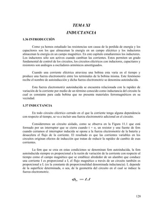 TEMA XI
INDUCTANCIA
1.36 INTRODUCCIÓN
Como ya hemos estudiado las resistencias son causa de la perdida de energía y los
capacitores son los que almacenan la energía en un campo eléctrico y los inductores
almacenan la energía en un campo magnético. En este capitulo estudiaremos los inductores.
Los inductores sólo son activos cuando cambian las corrientes. Estos permiten un grado
fundamental de control de los circuitos, los circuitos eléctricos con inductores, capacitares y
resistores son análogos a osciladores armónicos amortiguados.
Cuando una corriente eléctrica atraviesa una bobina esta varía en el tiempo y
produce una fuerza electromotriz entre los terminales de la bobina misma. Este fenómeno
recibe el nombre de autoinducción y dicha fuerza electromotriz se denomina autoinducida.
Esta fuerza electromotriz autoinducida se encuentra relacionada con la rapidez de
variación de la corriente por medio de un término conocido como inductancia del circuito la
cual es constante para cada bobina que no presenta materiales ferromagnéticos en su
vecindad.
1.37 INDUCTANCIA
En todo circuito eléctrico cerrado en el que la corriente tenga alguna dependencia
con respecto al tiempo, se va a incluir una fuerza electromotriz adicional en el circuito.
Consideremos un circuito aislado, como se observa en la Figura 11.1 que está
formado por un interruptor que se cierra cuando t = o, un resistor y una fuente de fem
cuando cerramos el interruptor inducida se opone a la fuerza electromotriz de la batería y
desacelera el flujo de la corriente. El resultado es que las corrientes variables en los
circuitos originan efectos de inducción que tratan de reducir la rapidez de cambio de esas
corrientes.
La fem que se crea en estas condiciones se denominan fem autoinducida, la fem
autoinducida siempre es proporcional a la razón de variación de la corriente con respecto al
tiempo como el campo magnético que se establece alrededor de un alambre que conduce
una corriente I es proporcional a I, el flujo magnético a través de un circuito también es
proporcional a L (es la constante de proporcionalidad denominada inductancia). L depende
de la superficie determinada, o sea, de la geometría del circuito en el cual se induce la
fuerza electromotriz.
m LIφ =
128
 