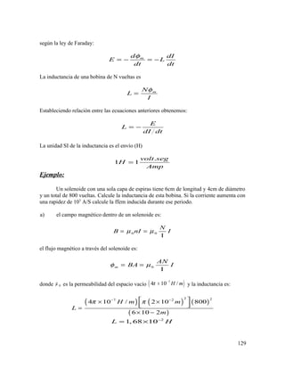 según la ley de Faraday:
md dI
E L
dt dt
φ
= − = −
La inductancia de una bobina de N vueltas es
mN
L
I
φ
=
Estableciendo relación entre las ecuaciones anteriores obtenemos:
E
L
dI dt
= −
La unidad SI de la inductancia es el envío (H)
.
1 1
volt seg
H
Amp
=
Ejemplo:
Un solenoide con una sola capa de espiras tiene 6cm de longitud y 4cm de diámetro
y un total de 800 vueltas. Calcule la inductancia de esta bobina. Si la corriente aumenta con
una rapidez de 103
A/S calcule la ffem inducida durante ese periodo.
a) el campo magnético dentro de un solenoide es:
0 0
N
B nI Iµ µ= =
Ι
el flujo magnético a través del solenoide es:
0m
AN
BA Iφ µ= =
Ι
donde 0µ es la permeabilidad del espacio vacío ( )7
4 10 /H mπ −
× y la inductancia es:
( ) ( ) ( )
( )
2 27 2
4 10 / 2 10 800
6 10 2
H m m
L
m
π π− − × ×
  =
× −
2
1, 68 10L H−
= ×
129
 