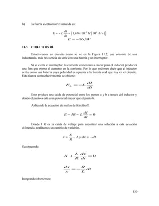 b) la fuerza electromotriz inducida es:
( )( )2 3
1,68 10 10 /
dI
E L H A s
dt
−
= − = ×
16,8E V= −
11.3 CIRCUITOS RL
Estudiaremos un circuito como se ve en la Figura 11.2, que consiste de una
inductancia, más resistencia en serie con una batería y un interruptor.
Si se cierra el interruptor, la corriente comenzará a crecer pero el inductor producirá
una fem que opone al aumento en la corriente. Por lo que podemos decir que el inductor
actúa como una batería cuya polaridad es opuesta a la batería real que hay en el circuito.
Esta fuerza contraelectromotriz se obtiene:
L
dI
E L
dt
= −
Esto produce una caída de potencial entre los puntos a y b a través del inductor y
donde el punto a está a un potencial mayor que el punto b.
Aplicando la ecuación de mallas de Kirchhoff.
0
dI
E IR L
dt
− − =
Donde I R es la caída de voltaje para encontrar una solución a esta ecuación
diferencial realizamos un cambio de variables.
E
x I y dx dI
R
= − = −
Sustituyendo:
0
L dx
X
R dt
dx R
dt
x L
+ =
= −
Integrando obtenemos:
130
 