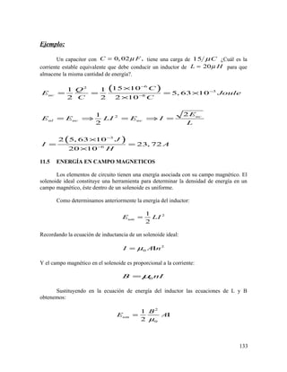 Ejemplo:
Un capacitor con 0, 02 ,C Fµ= tiene una carga de 15 Cµ ¿Cuál es la
corriente estable equivalente que debe conducir un inductor de 20L Hµ= para que
almacene la misma cantidad de energía?.
( )
( )
62
3
8
2
3
6
15 101 1
5, 63 10
2 2 2 10
21
2
2 5, 63 10
23, 72
20 10
uc
uc
ul uc uc
CQ
E Joule
C C
E
E E LI E I
L
J
I A
H
−
−
−
−
−
×
= = = ×
×
= ⇒ = ⇒ =
×
= =
×
11.5 ENERGÍA EN CAMPO MAGNETICOS
Los elementos de circuito tienen una energía asociada con su campo magnético. El
solenoide ideal constituye una herramienta para determinar la densidad de energía en un
campo magnético, éste dentro de un solenoide es uniforme.
Como determinamos anteriormente la energía del inductor:
21
2
umE LI=
Recordando la ecuación de inductancia de un solenoide ideal:
2
0I A nµ= Ι
Y el campo magnético en el solenoide es proporcional a la corriente:
0B nIµ=
Sustituyendo en la ecuación de energía del inductor las ecuaciones de L y B
obtenemos:
2
0
1
2
um
B
E A
µ
= Ι
133
 