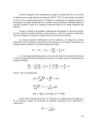 Cuando el capacitor está completamente cargado, la energía total Eu en el circuito
se almacena en el campo eléctrico del capacitor ( )2
/ 2Q m C En este tiempo, la corriente
es cero y n hay energía almacenada en el inductor. A medida que el capacitor empieza a
descargarse, la energía almacenada en su campo eléctrico disminuye. Simultáneamente la
corriente aumenta y parte de la energía se almacena ahora en el campo magnético del
inductor.
Cuando el capacitor ha quedado completamente descargado no almacena energía.
En este tiempo la corriente alcanza su valor máximo y todas las energías se almacenan
ahora en el inductor. El proceso se repite entonces en la dirección contraria.
La energía continúa transfiriéndose entre el inductor y el capacitor en forma
indefinida y esta corresponde a oscilaciones en la corriente y en la carga. Consideramos un
tiempo t donde el capacitor y el inductor almacenan energía.
2
21
2 2
u uc uL
Q
E E E LI
C
= + = +
Eu es la energía total almacenada en el circuito LC donde la resistencia del circuito
es nula y la energía total debe permanecer constante en el tiempo. al derivar la ecuación con
respecto al tiempo.
2
21
0
2 2
udE d Q Q dQ dI
LI LI
dt dt C C dt dt
 
= + = + = 
 
como I = dQ / dt, sustituyendo:
( )
2
2
2
2
0
1
cos 8m
d Q Q
LI
dt C
d Q
Q
dt LC
Q Q wt
+ =
= −
= +
Carga contra el tiempo del circuito LC donde Qm es la carga máxima del capacitor y
W la frecuencia angular de oscilación que depende únicamente de la inductancia y
capacitancia.
1
W
LC
=
136
 