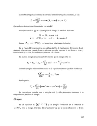 Como Q varía periódicamente la corriente también varía periódicamente, o sea:
( )8m
dQ
I wQ sen wt
dt
= = − +
Que es la corriente contra el tiempo del circuito LC.
Las variaciones de q y de I con respecto al tiempo se obtienen mediante:
cosmQ Q wt=
m mI WQ sen wt I senwt= − = −
Donde m mI WQ= es la corriente máxima en el circuito.
En la Figura 11.7, se muestran las gráficas de Q y de I en función del tiempo, donde
podemos observar que cuando la carga alcanza un valor extremo la corriente es cero, y
cuando la carga es cero, la corriente adquiere un valor límite.
En análisis energético del circuito LC resulta que la energía total es:
2 2
2 2
cos
2 2
m m
u uc uc
Q LI
E E E wt sen wt
C
= + = +
Como la energía, máxima almacenada en el capacitor debe ser igual en el inductor:
2
21
2 2
mQ
LI m
C
=
Sustituyendo:
( )
2 2
2 2
cos
2 2
m m
u
Q Q
E wt sen wt
C C
= + =
Es conveniente recordar que la energía total Eu sólo permanece constante si es
desprecian las perdidas de energía.
Ejemplo:
En el capacitor es ( )2
/ 2Q C y la energía acumulada en el inductor es
2
1 2 ,LI pero la energía total deja de ser constante yq que a causa del resistor se disipa
137
 