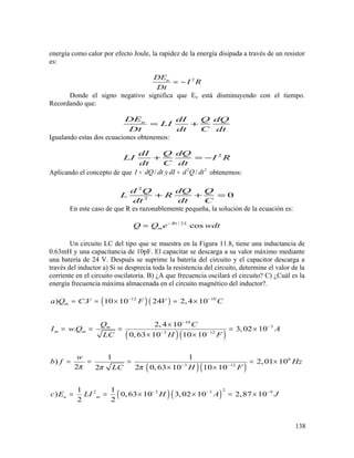energía como calor por efecto Joule, la rapidez de la energía disipada a través de un resistor
es:
2uDE
I R
Dt
= −
Donde el signo negativo significa que Eu está disminuyendo con el tiempo.
Recordando que:
uDE dI Q dQ
LI
Dt dt C dt
= +
Igualando estas dos ecuaciones obtenemos:
2dI Q dQ
LI I R
dt C dt
+ = −
Aplicando el concepto de que 2 2
/ /I dQ dt y dI d Q dt= = obtenemos:
2
2
0
d Q dQ Q
L R
dt dt C
+ + =
En este caso de que R es razonablemente pequeña, la solución de la ecuación es:
/ 2
cosRt L
mQ Q e wdt−
=
Un circuito LC del tipo que se muestra en la Figura 11.8, tiene una inductancia de
0.63mH y una capacitancia de 10pF. El capacitar se descarga a su valor máximo mediante
una batería de 24 V. Después se suprime la batería del circuito y el capacitor descarga a
través del inductor a) Si se desprecia toda la resistencia del circuito, determine el valor de la
corriente en el circuito oscilatoria. B) ¿A que frecuencia oscilará el circuito? C) ¿Cuál es la
energía frecuencia máxima almacenada en el circuito magnético del inductor?.
( )( )
( )( )
( )( )
( )( )
12 10
10
3
3 12
6
3 12
22 3 3 9
) . 10 10 24 2, 4 10
2, 4 10
. 3,02 10
0,63 10 10 10
1 1
) 2,01 10
2 2 0,63 10 10 102
1 1
) 0,63 10 3,02 10 2,87 10
2 2
m
m
m m
u m
a Q C V F V C
Q C
I w Q A
H FLC
w
b f Hz
H FLC
c E LI H A J
π ππ
− −
−
−
− −
− −
− − −
= = × = ×
×
= = = = ×
× ×
= = = = ×
× ×
= = × × = ×
138
 