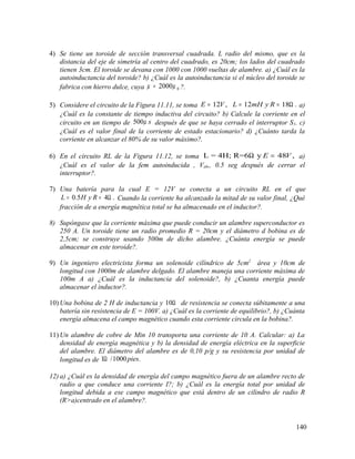 4) Se tiene un toroide de sección transversal cuadrada. L radio del mismo, que es la
distancia del eje de simetría al centro del cuadrado, es 20cm; los lados del cuadrado
tienen 3cm. El toroide se devana con 1000 con 1000 vueltas de alambre. a) ¿Cuál es la
autoinductancia del toroide? b) ¿Cuál es la autoinductancia si el núcleo del toroide se
fabrica con hierro dulce, cuya 02000µ µ= ?.
5) Considere el circuito de la Figura 11.11, se toma 12 , 12 18 .E V L mH y R= = = Ω a)
¿Cuál es la constante de tiempo inductiva del circuito? b) Calcule la corriente en el
circuito en un tiempo de 500 sµ después de que se haya cerrado el interruptor S1. c)
¿Cuál es el valor final de la corriente de estado estacionario? d) ¿Cuánto tarda la
corriente en alcanzar el 80% de su valor máximo?.
6) En el circuito RL de la Figura 11.12, se toma L = 4H; R=6 y 48 ,E VΩ = a)
¿Cuál es el valor de la fem autoinducida , Vab,, 0.5 seg después de cerrar el
interruptor?.
7) Una batería para la cual E = 12V se conecta a un circuito RL en el que
0.5 4 .L H y R= = Ω Cuando la corriente ha alcanzado la mitad de su valor final, ¿Qué
fracción de a energía magnética total se ha almacenado en el inductor?.
8) Supóngase que la corriente máxima que puede conducir un alambre superconductor es
250 A. Un toroide tiene un radio promedio R = 20cm y el diámetro d bobina es de
2,5cm; se construye usando 500m de dicho alambre. ¿Cuánta energía se puede
almacenar en este toroide?.
9) Un ingeniero electricista forma un solenoide cilíndrico de 5cm2
área y 10cm de
longitud con 1000m de alambre delgado. El alambre maneja una corriente máxima de
100m A a) ¿Cuál es la inductancia del solenoide?, b) ¿Cuanta energía puede
almacenar el inductor?.
10) Una bobina de 2 H de inductancia y 10Ω de resistencia se conecta súbitamente a una
batería sin resistencia de E = 100V. a) ¿Cuál es la corriente de equilibrio?, b) ¿Cuánta
energía almacena el campo magnético cuando esta corriente circula en la bobina?.
11) Un alambre de cobre de Min 10 transporta una corriente de 10 A. Calcular: a) La
densidad de energía magnética y b) la densidad de energía eléctrica en la superficie
del alambre. El diámetro del alambre es de 0,10 p/g y su resistencia por unidad de
longitud es de 1 /1000 .piesΩ
12) a) ¿Cuál es la densidad de energía del campo magnético fuera de un alambre recto de
radio a que conduce una corriente I?; b) ¿Cuál es la energía total por unidad de
longitud debida a ese campo magnético que está dentro de un cilindro de radio R
(R>a)centrado en el alambre?.
140
 
