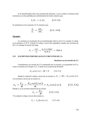 Si el transformador tiene una construcción eficiente, o sea se reduce al mínimo toda
resistencia y no hay pérdidas por calentamiento de Joule, tenemos que:
( )1 1 2 2 12.9I E I E=
Si sustituimos en la ecuación (12.7), tenemos que:
( )1 2
2 1
12.10
I M
I M
=
Ejemplo:
La corriente en el primario de un transformador ideal es de 6,5 A cuando el voltaje
en el primario es 96 V. Calcule el voltaje a través del segundario cuando una corriente de
0,8 A se entrega al resistor de carga.
1 1
2
2
6,5 .96
780
0,8
I V A V
V A
I A
= = =
12.3 ELEMENTOS INDIVIDUALES EN CIRCUITOS DE CA.
Resistores en un circuito de CA
Consideremos un circuito de CA constituido por un resistor y un generador de CA,
como se muestra en la Figura 12.2. A partir de la ecuación de Kirchoff.
( ) ( )0 12.11mE sen wt IR− =
Donde la caída del voltaje a través de un resistor es ( )R mV IR E sen wt= =
y la corriente a través de un resistor es:
( )
( ) ( )12.12mR
R m
E sen wtV
I I sen wt
R R
= = =
Donde Im es la corriente máxima de un resistor.
( )12.13m
m
E
I
R
=
Y la caída de voltaje a través del resistor es:
( ) ( )12.14R mV I Rsen wt=
144
 