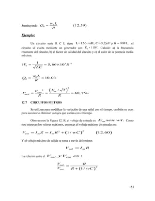 Sustituyendo ( )0
0 12.59
w L
Q
R
=
Ejemplo:
Un circuito serie R C L tiene L=156 mH, C=0,2 F y 88 ,Rµ = Ω el
circuito sé excita mediante un generador con 110 .mE V= Calcule: a) la frecuencia
resonante del circuito, b) el factor de calidad del circuito y c) el valor de la potencia media
máxima.
( )
3 1
0
0
0
2
2
1
5, 66 10
10, 03
/ 2
68, 75
m
rms
med
W S
LC
w L
Q
R
EV
P w
R R
−
= = ×
= =
= = =
12.7 CIRCUITOS FILTROS
Se utilizan para modificar la variación de una señal con el tiempo, también se usan
para suavizar o eliminar voltajes que varían con el tiempo.
Observemos la Figura 12.18, el voltaje de entrada es .mE sen wt Como
nos interesan los valores máximos, entonces el voltaje máximo de entradas es:
( ) ( )
22
1/ 12.60ent m mV I Z I R wC= = +
Y el voltaje máximo de salida se toma a través del resistor.
sal mV I R=
La relación entre el :sal entV y V es
( )
2
1/
sal
ent
V R
V R wC
=
+
153
 