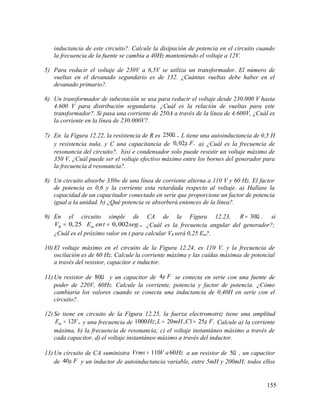 inductancia de este circuito?. Calcule la disipación de potencia en el circuito cuando
la frecuencia de la fuente se cambia a 40Hz manteniendo el voltaje a 12V.
5) Para reducir el voltaje de 230V a 6,5V se utiliza un transformador. El número de
vueltas en el devanado segundario es de 132. ¿Cuántas vueltas debe haber en el
devanado primario?.
6) Un transformador de subestación se usa para reducir el voltaje desde 230.000 V hasta
4.600 V para distribución segundaria. ¿Cuál es la relación de vueltas para este
transformador?. Si pasa una corriente de 250A a través de la línea de 4.600V, ¿Cuál es
la corriente en la línea de 230.000V?.
7) En la Figura 12.22, la resistencia de R es 250 ,Ω L tiene una autoinductancia de 0,5 H
y resistencia nula, y C una capacitancia de 0,02 .Fµ a) ¿Cuál es la frecuencia de
resonancia del circuito?, b)si e condensador solo puede resistir un voltaje máximo de
350 V, ¿Cuál puede ser el voltaje efectivo máximo entre los bornes del generador para
la frecuencia d resonancia?.
8) Un circuito absorbe 330w de una línea de corriente alterna a 110 V y 60 Hz. El factor
de potencia es 0,6 y la corriente esta retardada respecto al voltaje. a) Hallase la
capacidad de un capacitador conectado en serie que proporcione un factor de potencia
igual a la unidad. b) ¿Qué potencia se absorberá entonces de la línea?.
9) En el circuito simple de CA de la Figura 12.23, 30 .R = Ω si
0,25 0,002 .,R mV E ent seg= = ¿Cuál es la frecuencia angular del generador?;
¿Cuál es el próximo valor en t para calcular VR será 0,25 Em?.
10) El voltaje máximo en el circuito de la Figura 12.24, es 110 V, y la frecuencia de
oscilación es de 60 Hz. Calcule la corriente máxima y las caídas máximas de potencial
a través del resistor, capacitor e inductor.
11) Un resistor de 80Ω y un capacitor de 4 Fµ se conecta en serie con una fuente de
poder de 220V, 60Hz. Calcule la corriente, potencia y factor de potencia. ¿Cómo
cambiaria los valores cuando se conecta una inductancia de 0,40H en serie con el
circuito?.
12) Se tiene en circuito de la Figura 12.25, la fuerza electromotriz tiene una amplitud
12 ,mE V= y una frecuencia de 1000 ; 20 , 1 25 .Hz L mH C Fµ= = Calcule a) la corriente
máxima, b) la frecuencia de resonancia; c) el voltaje instantáneo máximo a través de
cada capacitor, d) el voltaje instantáneo máximo a través del inductor.
13) Un circuito de CA suministra 110 60Vrms V a Hz= a un resistor de 5Ω , un capacitor
de 40 Fµ y un inductor de autoinductancia variable, entre 5mH y 200mH; todos ellos
155
 