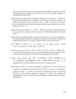 en serie. El capacitor debe resistir un voltaje máximo de 800V. a) ¿Cuál es la corriente
máxima posible que no dañe el capacitor?, b) ¿A que valor puede aumentar con
seguridad la autoinductancia?.
14) Una línea de transmisión de CA transfiere energía con un ritmo Prom. = 5Mw desde
una planta generadora hasta una fabrica. a) ¿Cuál es la corriente en la línea si el
voltaje de transmisión Vrms es de 120V? ¿Si 80rmsV Kv= ?; b) ¿Cuál es la relación
entre las perdidas térmicas (Joule) de energía en ambos casos? (Suponer que el factor
de potencias cos 1.φ = )
15) En cierto circuito serie RCL, 6 ; 240rms rmsI A V V= = y la corriente se adelanta al voltaje
53º, a) ¿Cuál es la resistencia total del circuito?; b) Calcule la reactancia del circuito
(XL-XC).
16) Una bobina de resistencia 20Ω e inductancia 10,2 H esta en serie con un capacitor y
una fuente de 100Vrms, 60Hz. LA corriente en el circuito es de 5 A (rms). a) Calcule la
capacitancia del circuito; b) ¿Cuál es el valor de Vrms a través de la bobina?.
17) 1000 0,01 ,R yC Fµ= Ω = en el circuito de la Figura 12.26. Calcule
1 5 1
. ./ . . ; ) 50 ) 5 10 .V sal V ent para a w seg yb w seg− −
= = ×
18) En un circuito serie de CA, 21 , 25 , 17 ,R L mH C Fµ= Ω = = 1
150 2000/ .mE V y w segπ −
= =
a) Calcule la corriente máxima en el circuito; b) Determine el voltaje máximo a través
de cada uno de los elementos; c) ¿Cuál es el factor de potencia del circuito?.
19) Para cierto circuito serie RCL, ( )100 , 2 3 200 ,R I sen t Aφ= Ω = +
( ) 2
400 3 200 3 10E sen t V y Xc= = × Ω Encuentre: a) la
impedancia, b) la reactancia inductiva del circuito y c) el ángulo de fase.
20) Un resistor de 80Ω , un inductor de 200mH y un capacitor de ( )0,15 ,F rmsµ están
conectados en paralelo a través de una fuente de ( )120 rms
V que opera a una frecuencia
angular de 1
374 ,seg−
a) ¿Cuál es la frecuencia resonante del circuito; b) Calcule la
corriente rms en el resistor, inductor y capacitor; c) ¿Cuál es la corriente rms
entregada por la fuente?; d) ¿La corriente se adelanta o atrasa respecto del voltaje?,
¿Qué ángulo?.
156
 
