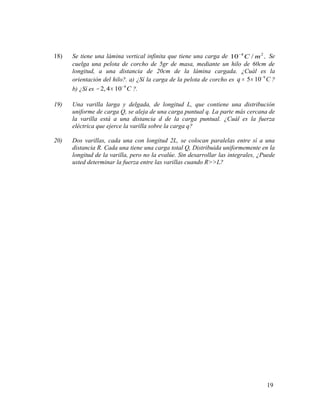 18) Se tiene una lámina vertical infinita que tiene una carga de 4 2
10 / .C m−
Se
cuelga una pelota de corcho de 5gr de masa, mediante un hilo de 60cm de
longitud, a una distancia de 20cm de la lámina cargada. ¿Cuál es la
orientación del hilo?. a) ¿Sí la carga de la pelota de corcho es 9
5 10q C−
= × ?
b) ¿Sí es 9
2,4 10 C−
− × ?.
19) Una varilla larga y delgada, de longitud L, que contiene una distribución
uniforme de carga Q, se aleja de una carga puntual q. La parte más cercana de
la varilla está a una distancia d de la carga puntual. ¿Cuál es la fuerza
eléctrica que ejerce la varilla sobre la carga q?
20) Dos varillas, cada una con longitud 2L, se colocan paralelas entre sí a una
distancia R. Cada una tiene una carga total Q, Distribuida uniformemente en la
longitud de la varilla, pero no la evalúe. Sin desarrollar las integrales, ¿Puede
usted determinar la fuerza entre las varillas cuando R>>L?
19
 
