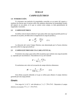 TEMA II
CAMPO ELÉCTRICO
1.8 INTRODUCCIÓN:
Si colocamos una partícula de propiedades conocidas en un punto del espacio y
medimos las fuerzas que se ejercen sobre ella, podemos determinar las propiedades locales
del espacio en ese punto, es lo que se conoce como campo, se trata generalmente de
magnitudes vectoriales.
2.2 CAMPO ELÉCTRICO
Se define como la fuerza eléctrica F que actúa sobre una carga de prueba positiva q’
colocada en un punto, dividida entre la magnitud de la carga de prueba q’.
'
Nw
q C
=
F
E (2.1)
La dirección del vector Campo Eléctrico esta determinada por la Fuerza eléctrica
que actúa sobre la carga que prueba q’.
2.3 CAMPO ELÉCTRICO DE UNA CARGA PUNTUAL.
Si tenemos una carga q que actúa sobre un punto p que contiene una carga de prueba
q’, separadas por una distancia r. Recordemos la Ley de Coulomb
2
0
1 '
4
q q
rπ
=
∈
F r
Si sustituimos este valor en la ecuación de campo eléctrico obtenemos:
2
0
1
4
q
rπ
=
∈
E r (2.2)
Esta última ecuación obtenida es la que se utiliza para obtener el campo eléctrico
generado por una carga puntual.
Ejemplo:
Una carga de 6
3 10 C−
× está ubicada en ( ) ( ), 0 ,3 .x y cm cm= Determine el campo
eléctrico en un punto ( ) ( ), 4 ,9 .P x y cm cm=
20
 