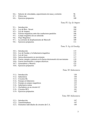 8.6.- Selector de velocidades, espectrómetro de masa y ciclotrón 96
8.7.- Efecto may 99
8.8.- Ejercicios propuestos 100
Tema IX: Ley de Ampere
9.1.- Introducción 104
9.2.- Ley de Biot - Savart 104
9.3.- Ley de Ampere 105
9.4.- Fuerzas magnéticas entre dos conductores paralelos 106
9.5.- Campo magnético de un solenoide 107
9.6.- Flujo Magnético 108
9.7.- La corriente de desplazamiento de Maxwell 109
9.8.- Ejercicios propuestos 111
Tema X: Ley de Faraday
10.1.- Introducción 115
10.2.- Ley de Faraday y la Inductancia magnética 115
10.3.- Ley de Lenz 117
10.4.- fuerza electromotriz en movimiento 117
10.5.- Fuerza, energía y potencia en la fuerza electromotriz de movimiento 119
10.6.- Fuerza electromotriz y campos eléctricos 120
10.7.- Generadores y Motores 122
10.8.- Ejercicios propuestos 125
Tema XI: Inductancia
11.1.- Introducción 130
11.2.- Inductancia 130
11.3.- Circuitos RL 132
11.4.- Energía en Inductores 134
11.5.- Energía en campos magnéticos 135
11.6.- Inductancia mutua 137
11.7.- Osciladores en un circuito LC 138
11.8.- Circuitos RCL 141
11.9.- Ejercicios propuestos 142
Tema XII: Inductancia
12.1.- Introducción 147
12.2.- Transformadores 147
12.3.- Elementos individuales de circuitos de C.A. 149
3
 