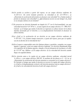 16) Un protón se acelera a partir del reposo, en un campo eléctrico uniforme de
2
5 10 / .N C× En cierto instante posterior, su velocidad es de 6
2,5 10 / .m s× a)
¿Determine la aceleración del protón en alcanzar esta velocidad? b) ¿Cuánto tarda el
protón en alcanzar esta velocidad? c) ¿Qué distancia recorre en este tiempo? d) ¿Cuál
es su energía cinética en ese instante?
17) Se proyecta un electrón formando un ángulo de 37º con la horizontalidad, con una
velocidad inicial de 5
4,5 10 / ,m s× en una región de un campo eléctrico 200 .E j N C=
Calcule: a) el tiempo que tarda el electrón en regresara su altura inicial. b) la altura
máxima alcanzada por el electrón y c) su desplazamiento horizontal al alcanzar su
altura máxima.
18) a) ¿Cuál es la aceleración de un electrón en un campo eléctrico uniforme de
6
1 10 .N C× ? b) ¿Cuánto tiempo transcurre, si parte del reposo, para que su rapidez
sea de un décimo de la velocidad de luz?
19) En el espacio comprendido entre dos láminas planas y paralelas, cargadas con cargas
iguales y opuestas, existe un campo eléctrico uniforme. Un electrón abandonado llega
a la superficie de la lámina opuesta, situada a 2cm de distancia de la primera, al cabo
de 8
1,5 10 .seg−
× Hállese: a) El campo eléctrico. b) La velocidad del electrón cuando
llega a la segunda lámina.
20) Un electrón entra a la región de un campo eléctrico uniforme, velocidad inicial
6
3 10 /m s× y un campo eléctrico 200 N/C. la anchura de las placas es L = 0,1 m. a)
¿Determinar la aceleración del electrón mientras se encuentra en el campo eléctrico?.
b) Calcular el tiempo que tarda el electrón en recorrer la región del campo eléctrico.
c) ¿Cuál es el desplazamiento vertical y del electrón mientras está en campo eléctrico?.
d) ¿Cuál es la velocidad del electrón al salir del campo eléctrico?
32
 