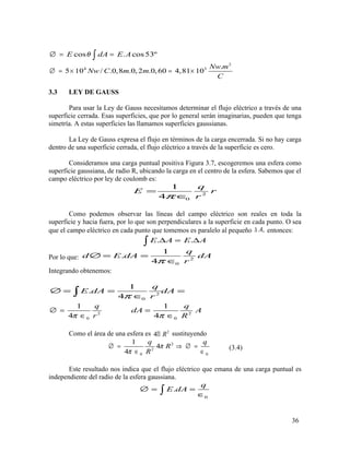 cos . cos53ºE dA E Aθ∅ = =∫
2
4 3 .
5 10 / .0,8 .0, 2 .0,60 4,81 10
Nw m
Nw C m m
C
∅ = × = ×
3.3 LEY DE GAUSS
Para usar la Ley de Gauss necesitamos determinar el flujo eléctrico a través de una
superficie cerrada. Esas superficies, que por lo general serán imaginarias, pueden que tenga
simetría. A estas superficies las llamamos superficies gaussianas.
La Ley de Gauss expresa el flujo en términos de la carga encerrada. Si no hay carga
dentro de una superficie cerrada, el flujo eléctrico a través de la superficie es cero.
Consideramos una carga puntual positiva Figura 3.7, escogeremos una esfera como
superficie gaussiana, de radio R, ubicando la carga en el centro de la esfera. Sabemos que el
campo eléctrico por ley de coulomb es:
2
0
1
4
q
E r
rπ
=
∈
Como podemos observar las líneas del campo eléctrico son reales en toda la
superficie y hacia fuera, por lo que son perpendiculares a la superficie en cada punto. O sea
que el campo eléctrico en cada punto que tomemos es paralelo al pequeño ,A∆ entonces:
. .E A E A∆ = ∆∫
Por lo que: 2
0
1
.
4
q
d E dA dA
rπ
∅ = =
∈
Integrando obtenemos:
2
0
1
.
4
q
E dA dA
rπ
∅ = = =
∈∫
2
0
1
4
q
rπ
∅ =
∈ 2
0
1
4
q
dA A
Rπ
=
∈
Como el área de una esfera es 2
4 RΠ sustituyendo
2
2
0 0
1
4
4
q q
R
R
π
π
∅ = ⇒ ∅ =
∈ ∈
(3.4)
Este resultado nos indica que el flujo eléctrico que emana de una carga puntual es
independiente del radio de la esfera gaussiana.
0
.
q
E dA∅ = =
∈∫
36
 