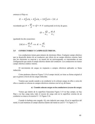 entonces el flujo es:
1 2 2 2 .E dA E dA E dA E A∅ = + = =∫ ∫ ∫
recordando que
Q
Q A
A
σ σ= ⇒ = sustituyendo en la ley de gauss.
0 0
Q Aσ
∅ = =
∈ ∈
igualando las dos ecuaciones:
0 0
2
A
EA E
σ σ
= ⇒ =
∈ ∈
3.5 CONDUCTORES Y CAMPO ELÉCTRICOS.
Los conductores tienen gran número de electrones libres. Cualquier campo eléctrico
que se desarrolle dentro de un conductor, por efecto de un campo eléctrico externo, hará
que los electrones se muevan y en menos de un microsegundo, se reacomodan en una
configuración que anula el campo eléctrico dentro del conductor. Los conductores no tienen
campo eléctrico estático interno.
El movimiento de cargas en respuesta a campos eléctricos aplicados se llama
inducción.
Como podemos observar Figura 3.14 el campo inicial, no tiene su forma original al
que se genera a través de las cargas inducidas.
Veamos que sucede cuando a un conductor se le colocan cargas en ellos o cerca de
ellos o cuando se colocan en campos eléctricos externos con la Ley de Gauss.
a) Cuando colocan cargas en los conductores (exceso de carga).
Vemos que dentro de la superficie Gaussiana Figura 3.15 no hay campo, no hay
flujo y no hay carga neta, todo el exceso de carga está en la superficie externa de un
conductor se mueve al exterior E = 0. Figura 3.16.
Cuando la burbuja esta cargada +Q, esta inducirá una carga -Q en la superficie del
metal, lo cual mantiene al campo eléctrico dentro del metal en cero E = 0. Figura 3.17.
40
 