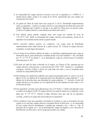 7) La intensidad del campo eléctrico terrestre cerca de su superficie es 130 /Nw C≅ y
apunta hacia abajo ¿Cuál es la carga de la tierra, suponiendo que este campo sea
causado por tal carga?
8) Un globo de 30cm de radio tiene una carga de 8
3 10 C−
× distribuida uniformemente
sobre su superficie . ¿Cuál es el campo eléctrico a una distancia de 49cm del centro del
globo?. Suponga que el globo se encoge a un radio de 10cm, pero no pierde carga.
¿Cuál es el campo eléctrico a una distancia de 40cm del centro?
9) Una lámina plana grande cargada tiene una carga por unidad de área de
6
7,5 10 / 2.C m−
× Halle la intensidad del campo eléctrico precisamente arriba de la
superficie de la lámina medio desde su punto medio.
10) Un cascarón esférico grueso, no conductor, con carga total Q distribuida
uniformemente tiene radio interior R, y radio exterior 2.R Calcule el campo eléctrico
resultante, en todo lugar del espacio.
11) A lo largo de un cilindro infinito de radio r se distribuye uniformemente una carga a)
Demostrar que E, para distancias r medidas desde el eje del cilindro(r < R), está dado
por / 2 0E rρ= ∈ en donde ρ es la densidad de carga b) ¿Cuál serían el resultado
esperado para (r>R)?.
12) Se tiene un cubo de lado a ubicado en el origen, ver Figura (3.24), suponga que un
campo eléctrico está presente, y está descrito por 2 ,bx i cxzk+ siendo b y c cantidades
constante. Calcule el flujo a través de cada lado del cubo, y use el resultado para
calcular la carga dentro del cubo.
13) Dos láminas no conductoras infinitas con carga son paralelas entre sí, como se ve en la
figura (3.25). La lámina de la izquierda tiene una densidad de carga uniforme σ y la
lámina de la derecha tiene una densidad de carga uniforme .σ− Calcule el valor del
campo eléctrico en los puntos a) a la izquierda de las dos láminas b) entre ellas y c) a
la derecha de ellas.
14) Una superficie cerrada cuyas dimensiones son a=b=0,4m y c=0,6m está ubicada como
se indica en la figura (3.26). El campo eléctrico en toda la región no es uniforme y está
dado por ( )2
3 2 .E x i= + Calcule el flujo eléctrico neto que sale de la superficie
cerrada. ¿Cuál es la carga neta encerrada por la superficie?
15) Un conductor tiene una superficie orientada en el plano yz, que es la frontera de una
región en la cual hay campo eléctrico orientado hacia la dirección +x. La intensidad
de este campo decrece linealmente a medida que aumenta x de x =0m a x =3m. Al
principio de la región, en x =0, la intensidad de campo ha bajado a cero. describa la
distribución, en dirección x, de la carga que produce ese campo.
44
 