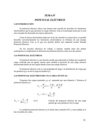 TEMA IV
POTENCIAL ELÉCTRICO
1.10 INTRODUCCIÓN
El potencial eléctrico ofrece una manera más sencilla de describir los fenómenos
electrostáticos que la que presenta el campo eléctrico. Esta es la principal razón por la cual
este concepto ha alcanzado una mayor aplicación.
Como la fuerza electrostática dada por la ley de coulomb es conservativa, es posible
describir convenientemente los fenómenos electrostáticos en términos de una energía
potencial eléctrica. Esto es lo que nos permite definir una magnitud escalar llamada
Potencial Eléctrico.
En los circuitos eléctricos de voltaje, o tensión, medida entre dos puntos
cualesquiera es simplemente la diferencia de potencial eléctrico entre esos dos puntos.
1.11 POTENCIAL ELÉCTRICO:
El potencial eléctrico es una función escalar que representa el trabajo por unidad de
carga, realizado por un agente externo para cambiar la posición de una carga eléctrica
determinada dentro de una región donde existe una campo eléctrico.
El potencial eléctrico solo es una propiedad de larga o la distribución de carga que
los produce (q) y no de la carga de prueba (q’).
1.12 POTENCIAL ELÉCTRICO DE UNA CARGA PUNTUAL:
Tomemos dos cargas puntuales q y q’, separadas por una distancia r. Entonces el
potencial eléctrico es.
( ) ( )
.
' 'r
W F R q
V r
q q
= = =
' .E R
q
( ) 2
0
'
1
.
4r
qr
V E r
r r
= =
∈
(4.1) Calculo del potencial eléctrico de una carga
puntual q a una distancia r de la carga.
La unidad de potencial eléctrico es el Joule entre coulomb (J/C), a esta unidad se le
dio el nombre de voltio.
46
( )
0
1
4r
q
V
r r
=
∈
 