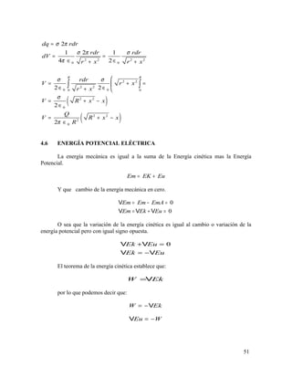 ( )
( )
2 2 2 2
0 0
2 2
2 2
0 00 0
2 2
0
2 2
2
0
2
1 2 1
4 2
2 2
2
2
R R
dq rdr
rdr rdr
dV
r x r x
rdr
V r x
r x
V R x x
Q
V R x x
R
σ π
σ π σ
π
σ σ
σ
π
=
= =
∈ ∈+ +

= + =
∈ ∈+ 
= + −
∈
= + −
∈
∫ ∫
4.6 ENERGÍA POTENCIAL ELÉCTRICA
La energía mecánica es igual a la suma de la Energía cinética mas la Energía
Potencial.
Em EK Eu= +
Y que cambio de la energía mecánica en cero.
0
0
Em Em EmA
Em Ek Eu
= − =
= + =
V
V V V
O sea que la variación de la energía cinética es igual al cambio o variación de la
energía potencial pero con igual signo opuesta.
0Ek Eu
Ek Eu
+ =
= −
V V
V V
El teorema de la energía cinética establece que:
W Ek=V
por lo que podemos decir que:
W Ek= −V
Eu W= −V
51
 