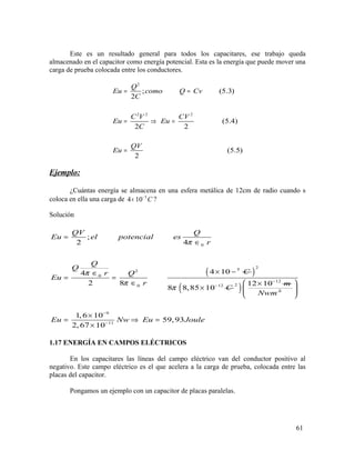 Este es un resultado general para todos los capacitares, ese trabajo queda
almacenado en el capacitor como energía potencial. Esta es la energía que puede mover una
carga de prueba colocada entre los conductores.
2
2 2 2
; (5.3)
2
(5.4)
2 2
(5.5)
2
Q
Eu como Q Cv
C
C V CV
Eu Eu
C
QV
Eu
= =
= ⇒ =
=
Ejemplo:
¿Cuántas energía se almacena en una esfera metálica de 12cm de radio cuando s
coloca en ella una carga de 5
4 10 C−
× ?
Solución
0
52
0
0
;
2 4
4 104
2 8
QV Q
Eu el potencial es
r
Q
Q
Cr Q
Eu
r
π
π
π
=
∈
× −∈
= =
∈
( )
2
12
8 8,85 10 Cπ −
×( )
12
2 12 10 m−
×
2
Nwm
9
11
1,6 10
59,93
2,67 10
Eu Nw Eu Joule
−
−
 
 
 
×
= ⇒ =
×
1.17 ENERGÍA EN CAMPOS ELÉCTRICOS
En los capacitares las líneas del campo eléctrico van del conductor positivo al
negativo. Este campo eléctrico es el que acelera a la carga de prueba, colocada entre las
placas del capacitor.
Pongamos un ejemplo con un capacitor de placas paralelas.
61
 
