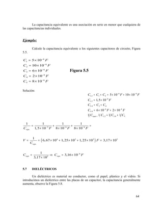 La capacitancia equivalente es una asociación en serie en menor que cualquiera de
las capacitancias individuales.
Ejemplo:
Calcule la capacitancia equivalente a los siguientes capacitores de circuito, Figura
5.5.
6
1
6
2
6
3
6
4
6
5
5 10
10 10
6 10
2 10
8 10
C F
C F
C F
C F
C F
−
−
−
−
−
= ×
= ×
= ×
= ×
= ×
Figura 5.5
Solución:
6 6
1.2 1 2
6
1.2
3.4 3 4
6 6
3.4
. 1.2 3.4 5
5 10 10 10
1,5 10
6 10 2 10
1 1 1 1equi
C C C F F
C F
C C C
C F F
C C C C
− −
−
− −
=
= + = × + ×
= ×
= +
= × + ×
+ +
( )
5 6 6
.
4 5 5 5
.
6
5
1 1 1 1
1,5 10 8 10 8 10
1
6,67 10 1, 25 10 1, 25 10 3,17 10
1
3,16 10
3,17 10
equ
equ
equ equ
C F F F
V F
C
C C F
− − −
−
= + + =
× × ×
= = × + × + × = ×
= ⇒ = ×
×
5.7 DIELÉCTRICOS
Un dieléctrico es material no conductor, como el papel, plástico y el vidrio. Si
introducimos un dieléctrico entre las placas de un capacitor, la capacitancia generalmente
aumenta, observe la Figura 5.8.
64
 