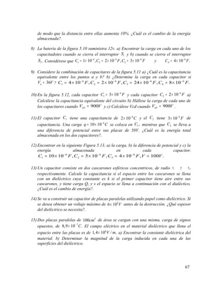 de modo que la distancia entre ellas aumenta 10%. ¿Cuál es el cambio de la energía
almacenada?.
8) La batería de la figura 5.10 suministra 12v. a) Encontrar la carga en cada uno de los
capacitadotes cuando se cierra el interruptor 1S y b) cuando se cierra el interruptor
2S . Considérese que
6 6 6 6
1 2 3 41 10 , 2 10 , 3 10 4 10 .C C F C F y C F− − − −
= × = × = × = ×
9) Considere la combinación de capacitares de la figura 5.11 a) ¿Cuál es la capacitancia
equivalente entre los puntos a y b? b) ¿Determine la carga en cada capacitor si
36aV V= ?
6 6 6 6
1 2 3 44 10 , 2 10 , 24 10 , 8 10 .C F C F C F C F− − − −
= × = × = × = ×
10) En la figura 5.12, cada capacitor
6
1 3 10C F−
= × y cada capacitor
6
2 2 10C F−
= × a)
Calcúlese la capacitancia equivalente del circuito b) Hállese la carga de cada uno de
los capacitares cuando 900abV V= y c) Calcúlese Vcd cuando 900abV V= .
11) El capacitor 1C tiene una capacitancia de 6
2 10 C−
× y el 2C tiene 6
3 10 F−
× de
capacitancia. Una carga 6
10 10q C−
= × se coloca en 1,C mientras que 2C se lleva a
una diferencia de potencial entre sus placas de 50V. ¿Cuál es la energía total
almacenada en los dos capacitores?.
12) Encontrar en la siguiente Figura 5.13, a) la carga, b) la diferencia de potencial y c) la
energía almacenada en cada capacitor.
6 6 6
1 2 310 10 , 5 10 , 4 10 , 100 .C F C F C F V V− − −
= × = × = × =
13) Un capacitor consiste en dos cascarones esféricos concentricos, de radio 1 2,r y r
respectivamente. Calcule la capacitancia si el espacio entre los cascarones se llena
con un dieléctrico cuya constante es k si el primer capacitor tiene aire entre sus
cascarones, y tiene carga Q, y s el espacio se llena a continuación con el dialéctico,
¿Cuál es el cambio de energía?.
14) Se va a construir un capacitor de placas paralelas utilizando papel como dieléctrico. Si
se desea obtener un voltaje máximo de 4
6 10 V× antes de la destrucción. ¿Qué espesor
del dieléctrico se necesita?.
15) Dos placas paralelas de 3
100cm de área se cargan con una misma, carga de signos
opuestos, de 7
8,9 10 .C−
× El campo eléctrico en el material dieléctrico que llena el
espacio entre las placas es de 6
1,4 10 / .V m× a) Encontrar la constante dieléctrica del
material. b) Determinar la magnitud de la carga inducida en cada una de las
superficies del dieléctrico.
67
 
