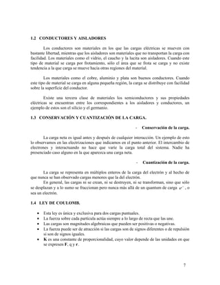 1.2 CONDUCTORES Y AISLADORES
Los conductores son materiales en los que las cargas eléctricas se mueven con
bastante libertad, mientras que los aisladores son materiales que no transportan la carga con
facilidad. Los materiales como el vidrio, el caucho y la lucita son aisladores. Cuando este
tipo de material se carga por frotamiento, sólo el área que se frota se carga y no existe
tendencia a la que carga se mueve hacia otras regiones del material.
Los materiales como el cobre, aluminio y plata son buenos conductores. Cuando
este tipo de material se carga en alguna pequeña región, la carga se distribuye con facilidad
sobre la superficie del conductor.
Existe una tercera clase de materiales los semiconductores y sus propiedades
eléctricas se encuentran entre los correspondientes a los aisladores y conductores, un
ejemplo de estos son el silicio y el germanio.
1.3 CONSERVACIÓN Y CUANTIZACIÓN DE LA CARGA.
- Conservación de la carga.
La carga neta es igual antes y después de cualquier interacción. Un ejemplo de esto
lo observamos en las electrizaciones que indicamos en el punto anterior. El intercambio de
electrones y interactuando no hace que varíe la carga total del sistema. Nadie ha
presenciado caso alguno en la que aparezca una carga neta.
- Cuantización de la carga.
La carga se representa en múltiplos enteros de la carga del electrón y al hecho de
que nunca se han observado cargas menores que la del electrón.
En general, las cargas ni se crean, ni se destruyen, ni se transforman, sino que sólo
se desplazan y a lo sumo se fraccionan pero nunca más allá de un quantum de carga e−
, o
sea un electrón.
1.4 LEY DE COULOMB.
• Esta ley es única y exclusiva para dos cargas puntuales.
• La fuerza sobre cada partícula actúa siempre a lo largo de recta que las une.
• Las cargas son magnitudes algebraicas que pueden ser positivas o negativas.
• La fuerza puede ser de atracción si las cargas son de signos diferentes o de repulsión
si son de signos iguales.
• K es una constante de proporcionalidad, cuyo valor depende de las unidades en que
se expresen F, q y r.
7
 