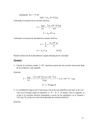 despejando x V t∆ = ∆
( ).qQ n AV t q∆ = ∆
Utilizando la ecuación de la corriente eléctrica.
.qn AVQ
I
t
∆∆
= =
∆
( )t q
∆ t
. .qI n AV q=
Utilizando la ecuación de densidad de corriente eléctrica
. .qn AV qI
J
A A
= =
( ). . 6.6qJ n V q=
Donde la dirección de la densidad de J queda indicada por la velocidad.
Ejemplo:
1.- Calcule la corriente cuando 14
2 10× electrones pasan por una sección transversal dada
de un conductor, cada segundo.
Solución:
( )( )14 19
5
2 10 1,6 10
3, 2 10 /
1
CQ
I C seg
t seg
−
−
× ×∆
= = = ×
∆
32I Aµ=
2.- La cantidad de carga q (en C) que pasa a través de una superficie cuya área es de 2
1cm
varia con el tiempo según la expresión 2
3 2 2,q t t= − + en donde t esta en segundo. a)
¿Cuál es la corriente eléctrica instantánea a través de las superficies, en el instante t
=0,5 seg.? b) ¿Cuál es el valor de la densidad de corriente eléctrica?.
Solución:
71
 