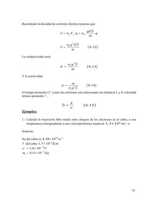 Recordando la densidad de corriente eléctrica tenemos que:
( )
2
. . . .
6.12
dq q
q
qE
J n V q n q
m
n q E
J
m
ℑ
= =
ℑ
=
La conductividad seria:
( )
2
6.13
qn q
m
σ
ℑ
=
Y la resistividad:
( )2
6.14
q
m
n q
ρ =
ℑ
El tiempo promedio ( ℑ ) entre las colisiones esta relacionado con distancia L y la velocidad
térmica promedio .ν .
( )6.15
L
ν
ℑ =
Ejemplos:
1.- Calcular la trayectoria libre media entre choques de los electrones en el cobre, a una
temperatura correspondiente a una velocidad térmica media de 6
1, 3 10 / .m s×
Solución:
Nq del cobre es 28 3
8,48 10 m−
×
ρ del cobre 8
1,7 10 m−
× Ω
19
1,6 10e C− −
= ×
31
9,11 10em Kg−
= ×
75
 