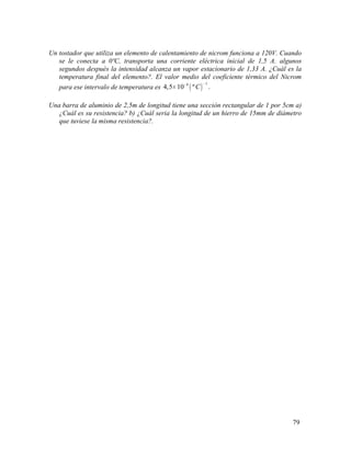 Un tostador que utiliza un elemento de calentamiento de nicrom funciona a 120V. Cuando
se le conecta a 0ºC, transporta una corriente eléctrica inicial de 1,5 A. algunos
segundos después la intensidad alcanza un vapor estacionario de 1,33 A. ¿Cuál es la
temperatura final del elemento?. El valor medio del coeficiente térmico del Nicrom
para ese intervalo de temperatura es ( )
14
4,5 10 º .C
−−
×
Una barra de aluminio de 2,5m de longitud tiene una sección rectangular de 1 por 5cm a)
¿Cuál es su resistencia? b) ¿Cuál seria la longitud de un hierro de 15mm de diámetro
que tuviese la misma resistencia?.
79
 