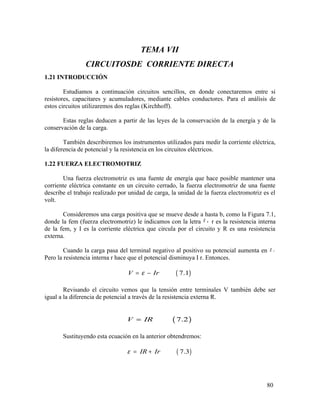 TEMA VII
CIRCUITOSDE CORRIENTE DIRECTA
1.21 INTRODUCCIÓN
Estudiamos a continuación circuitos sencillos, en donde conectaremos entre si
resistores, capacitares y acumuladores, mediante cables conductores. Para el análisis de
estos circuitos utilizaremos dos reglas (Kirchhoff).
Estas reglas deducen a partir de las leyes de la conservación de la energía y de la
conservación de la carga.
También describiremos los instrumentos utilizados para medir la corriente eléctrica,
la diferencia de potencial y la resistencia en los circuitos eléctricos.
1.22 FUERZA ELECTROMOTRIZ
Una fuerza electromotriz es una fuente de energía que hace posible mantener una
corriente eléctrica constante en un circuito cerrado, la fuerza electromotriz de una fuente
describe el trabajo realizado por unidad de carga, la unidad de la fuerza electromotriz es el
volt.
Consideremos una carga positiva que se mueve desde a hasta b, como la Figura 7.1,
donde la fem (fuerza electromotriz) le indicamos con la letra ,ε r es la resistencia interna
de la fem, y I es la corriente eléctrica que circula por el circuito y R es una resistencia
externa.
Cuando la carga pasa del terminal negativo al positivo su potencial aumenta en .ε
Pero la resistencia interna r hace que el potencial disminuya I r. Entonces.
( )7.1V Irε= −
Revisando el circuito vemos que la tensión entre terminales V también debe ser
igual a la diferencia de potencial a través de la resistencia externa R.
( )7.2V IR=
Sustituyendo esta ecuación en la anterior obtendremos:
( )7.3IR Irε = +
80
 
