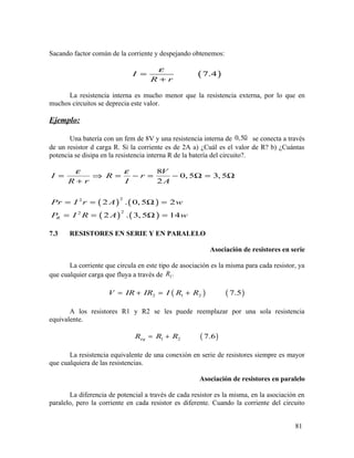 Sacando factor común de la corriente y despejando obtenemos:
( )7.4I
R r
ε
=
+
La resistencia interna es mucho menor que la resistencia externa, por lo que en
muchos circuitos se deprecia este valor.
Ejemplo:
Una batería con un fem de 8V y una resistencia interna de 0,5Ω se conecta a través
de un resistor d carga R. Si la corriente es de 2A a) ¿Cuál es el valor de R? b) ¿Cuántas
potencia se disipa en la resistencia interna R de la batería del circuito?.
( ) ( )
( ) ( )
22
22
8
0,5 3, 5
2
2 . 0, 5 2
2 . 3,5 14R
V
I R r
R r I A
Pr I r A w
P I R A w
ε ε
= ⇒ = − = − Ω = Ω
+
= = Ω =
= = Ω =
7.3 RESISTORES EN SERIE Y EN PARALELO
Asociación de resistores en serie
La corriente que circula en este tipo de asociación es la misma para cada resistor, ya
que cualquier carga que fluya a través de 2.R
( ) ( )2 1 2 7.5V IR IR I R R= + = +
A los resistores R1 y R2 se les puede reemplazar por una sola resistencia
equivalente.
( )1 2 7.6eqR R R= +
La resistencia equivalente de una conexión en serie de resistores siempre es mayor
que cualquiera de las resistencias.
Asociación de resistores en paralelo
La diferencia de potencial a través de cada resistor es la misma, en la asociación en
paralelo, pero la corriente en cada resistor es diferente. Cuando la corriente del circuito
81
 