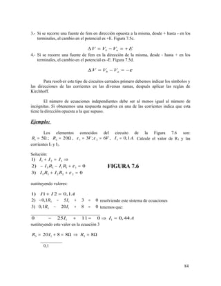 3.- Si se recorre una fuente de fem en dirección opuesta a la misma, desde + hasta - en los
terminales, el cambio en el potencial es +E. Figura 7.5c.
b aV V V E∆ = − = +
4.- Si se recorre una fuente de fem en la dirección de la misma, desde - hasta + en los
terminales, el cambio en el potencial es -E. Figura 7.5d.
b aV V V ε∆ = − = −
Para resolver este tipo de circuitos cerrados primero debemos indicar los símbolos y
las direcciones de las corrientes en las diversas ramas, después aplicar las reglas de
Kirchhoff.
El número de ecuaciones independientes debe ser al menos igual al número de
incógnitas. Si obtenemos una respuesta negativa en una de las corrientes indica que esta
tiene la dirección opuesta a la que supuso.
Ejemplo:
Los elementos conocidos del circuito de la Figura 7.6 son:
1 2 1 2 35 ; 20 , 3 ; 6 , 0,1 .R R V V I Aε ε= Ω = Ω = = = Calcule el valor de R3 y las
corrientes I1 y I2.
Solución:
1 2 3
3 3 1 1 1
3 3 2 2 2
1)
2) 0
3) 0
I I I
I R I R
I R I R
ε
ε
+ = ⇒
− − + =
+ + =
FIGURA 7.6
sustituyendo valores:
1) 1 2 0,1I I A+ =
3 12) 0,1 5 3 0R I− − + = resolviendo este sistema de ecuaciones
3 13) 0,1 20 8 0R I− + = tenemos que:
________________________________
1 10 25 11 0 0, 44I I A− + = ⇒ =
sustituyendo este valor en la ecuación 3
3 1 320 8 8 8R I R= + = Ω ⇒ = Ω
__________
0,1
84
 