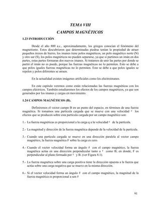 TEMA VIII
CAMPOS MAGNÉTICOS
1.23 INTRODUCCIÓN
Desde el año 800 a.c., aproximadamente, los griegos conocían el fenómeno del
magnetismo. Estos descubrieron que determinadas piedras tenían la propiedad de atraer
pequeños trozos de hierro, los imanes tiene polos magnéticos, un polo magnético norte (N)
y otro sur (S), los polos magnéticos no pueden separarse, ya que si partimos un imán en dos
partes, estas partes formaran dos nuevos imanes. Si tratamos de unir las partes por donde se
partió el imán no es puede, porque las fuerzas magnéticas no lo permiten. Esto se debe a
que polos iguales fuerzas magnéticas no lo permiten. Esto se debe a que polos iguales se
repelen y polos diferentes se atraen.
En la actualidad existen imágenes artificiales como los electroimanes.
En este capitulo veremos como están relacionadas las fuerzas magnéticas con los
campos eléctricos. También estudiaremos los efectos de los campos magnéticos, ya que son
generados por los imanes y cargas en movimiento.
1.24 CAMPOS MAGNÉTICOS (B).
Definiremos el vector campo B en un punto del espacio, en términos de una fuerza
magnética. Si tomamos una partícula cargada que se mueve con una velocidad ν los
efectos que se producen sobre esta partícula cargada por un campo magnético son:
1.- La fuerza magnéticas es proporcional a la carga q a la velocidad ν de la partícula.
2.- La magnitud y dirección de la fuerza magnética depende de la velocidad de la partícula.
3.- Cuando una partícula cargada se mueve en una dirección paralela al vector campo
magnético, la fuerza magnética F sobre la carga es cero.
4.- Cuando el vector velocidad forma un ángulo θ con el campo magnético, la fuerza
magnética actúa en una dirección perpendicular tanto a ν como B; en donde, F es
perpendicular al plano formado por ν y B. (ver Figura 8.1).
5.- La fuerza magnética sobre una carga positiva tiene la dirección opuesta a la fuerza que
actúa sobre una carga negativa que se mueve en la misma dirección.
6.- Si el vector velocidad forma un ángulo θ con el campo magnético, la magnitud de la
fuerza magnética es proporcional a sen θ
91
 