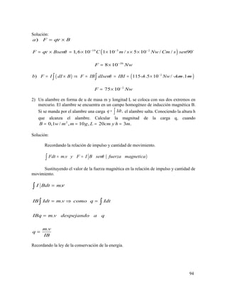 Solución:
)a F q Bν= ×
( )19 5 2
1,6 10 1 10 / 5 10 / / 90F q Bsen C m s Nw Cm s senν θ − − −
= × = × × × × o
26
8 10F Nw−
= ×
( )) 115b F I dI B F IB dIsen IBI Aθ= × ⇒ = = =∫
2
.5 10 / .Nw A m−
× .1m( )∫
2
75 10F Nw−
= ×
2) Un alambre en forma de u de masa m y longitud L se coloca con sus dos extremos en
mercurio. El alambre se encuentra en un campo homogéneo de inducción magnética B.
Si se manda por el alambre una carga ,q Idt= ∫ el alambre salta. Conociendo la altura h
que alcanza el alambre. Calcular la magnitud de la carga q, cuando
2
0,1 / , 10 , 20 3 .B w m m g L cm y h m= = = =
Solución:
Recordando la relación de impulso y cantidad de movimiento.
( ).Fdt m v y F I B sen fuerza magneticaθ= =∫
Sustituyendo el valor de la fuerza magnética en la relación de impulso y cantidad de
movimiento.
.
.
.
.
I Bdt m
IB Idt m v como q Idt
IBq m v despejando a q
m v
q
IB
ν=
= ⇒ =
=
=
∫
∫ ∫
Recordando la ley de la conservación de la energía.
94
 