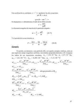 Esta aceleración es centrípeta 2
/ ;a rν= igualamos las dos ecuaciones
.q B m aν =
qν 2
B mν= / r
Si despejamos a r obtendremos el radio de la órbita circular
m
r
qB
ν
=
La frecuencia angular de rotación de la partícula cargada s
( )8.7
qB
r m
ν
ω = =
Y el periodo de su movimiento es
( )
2 2 2
8.8
r m
T
qB
π π π
ν ω
= = =
Ejemplo:
Un protón, un dentaron y una partícula alfa, con iguales energías cinéticas, entra en
una región de campo magnético uniforme, moviéndose perpendicularmente a B. Comparar
los radios de sus trayectorias circulares, ( )
27 27
3,34 10 ; 1,67 10 ,pd
m Kg m Kg− −
= × = ×
( ) ( ) ( )
19 27 19
1,6 10 ; 6,68 10 , 3, 2 10P
q C m Kg q Cαα
− − −
= × = × = ×
( )
( ) ( )
( )
( )
( ) ( )
( )
( )
( ) ( )
( )
( ) ( )
( ) ( )
( )
( ) ( )
( )
( )
( ) ( ) ( )( ) ( ) ( )
( ) ( )
( ) ( )
( )
( ) ( )
( )
( )
( ) ( ) ( )( )
( ) ( )
( ) ( ) ( ) ( )
2 2 2 2 2 2 2 2 2
2 2 2 2 2 2
1 2
2
2 2 2 2 2 2
1 2
2 2
2
; ;
2 2 2
2 2
1, 4
2 2
1, 4
p p d d
k p k d k
p d
k p k d
p p d d
d
p d
d p d d p
p
p p
p
p p
p
p d
q B R q B R q B R
E E E
m m m
E E
q B R q B R
despejando a R
m m
R R m R R
Ek Ek
Q B R q B R
m m
q R m
R
m q
R R R R
α α
α
α
α
α α
α
α
α
α
α α
= = =
=
=
= ⇒ =
=
=
=
= =
97
 