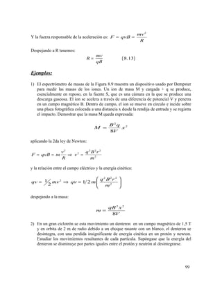 Y la fuerza responsable de la aceleración es:
2
mv
F qvB
R
= =
Despejando a R tenemos:
( )8.13
mv
R
qB
=
Ejemplos:
1) El espectrómetro de masas de la Figura 8.9 muestra un dispositivo usado por Dempster
para medir las masas de los iones. Un ion de masa M y cargada + q se produce,
esencialmente en reposo, en la fuente S, que es una cámara en la que se produce una
descarga gaseosa. El ion se acelera a través de una diferencia de potencial V y penetra
en un campo magnético B. Dentro de campo, el ion se mueve en circulo e incide sobre
una placa fotográfica colocada a una distancia x desde la rendija de entrada y se registra
el impacto. Demostrar que la masa M queda expresada:
2
2
8
B q
M x
V
=
aplicando la 2da ley de Newton:
2 2 2 2
2
2
v q B r
F qvB m v
R m
= = ⇒ =
y la relación entre el campo eléctrico y la energía cinética:
2 2 2
2
2
1 1 2
2
q B r
qv mv qv m
m
 
= ⇒ =  
 
despejando a la masa:
2 2
8
qB x
m
V
=
2) En un gran ciclotrón se esta movimiento un denteron en un campo magnético de 1,5 T
y en orbita de 2 m de radio debido a un choque rasante con un blanco, el denteron se
desintegra, con una perdida insignificante de energía cinética en un protón y newton.
Estudiar los movimientos resultantes de cada partícula. Supóngase que la energía del
denteron se disminuye por partes iguales entre el protón y neutrón al desintegrarse.
99
 