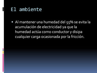El ambiente
 Al mantener una humedad del 55% se evita la
acumulación de electricidad ya que la
humedad actúa como conductor y disipa
cualquier carga ocasionada por la fricción.
 