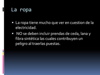 La ropa
 La ropa tiene mucho que ver en cuestion de la
electricidad.
 NO se deben incluir prendas de ceda, lana y
fibra sintética las cuales contribuyen un
peligro al traerlas puestas.
 