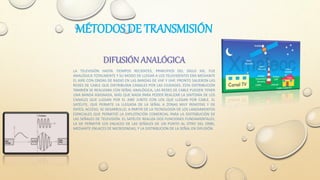 MÉTODOS DE TRANSMISIÓN
DIFUSIÓN ANALÓGICA
LA TELEVISIÓN HASTA TIEMPOS RECIENTES, PRINCIPIOS DEL SIGLO XXI, FUE
ANALÓGICA TOTALMENTE Y SU MODO DE LLEGAR A LOS TELEVIDENTES ERA MEDIANTE
EL AIRE CON ONDAS DE RADIO EN LAS BANDAS DE VHF Y UHF. PRONTO SALIERON LAS
REDES DE CABLE QUE DISTRIBUÍAN CANALES POR LAS CIUDADES. ESTA DISTRIBUCIÓN
TAMBIÉN SE REALIZABA CON SEÑAL ANALÓGICA, LAS REDES DE CABLE PUEDEN TENER
UNA BANDA ASIGNADA, MÁS QUE NADA PARA PODER REALIZAR LA SINTONÍA DE LOS
CANALES QUE LLEGAN POR EL AIRE JUNTO CON LOS QUE LLEGAN POR CABLE. EL
SATÉLITE, QUE PERMITE LA LLEGADA DE LA SEÑAL A ZONAS MUY REMOTAS Y DE
DIFÍCIL ACCESO, SE DESARROLLO, A PARTIR DE LA TECNOLOGÍA DE LOS LANZAMIENTOS
ESPACIALES QUE PERMITIÓ LA EXPLOTACIÓN COMERCIAL PARA LA DISTRIBUCIÓN DE
LAS SEÑALES DE TELEVISIÓN. EL SATÉLITE REALIZA DOS FUNCIONES FUNDAMENTALES,
LA DE PERMITIR LOS ENLACES DE LAS SEÑALES DE UN PUNTO AL OTRO DEL ORBE,
MEDIANTE ENLACES DE MICROONDAS, Y LA DISTRIBUCIÓN DE LA SEÑAL EN DIFUSIÓN.
 