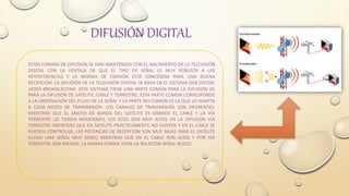 DIFUSIÓN DIGITAL
ESTAS FORMAS DE DIFUSIÓN SE HAN MANTENIDO CON EL NACIMIENTO DE LA TELEVISIÓN
DIGITAL CON LA VENTAJA DE QUE EL TIPO DE SEÑAL ES MUY ROBUSTA A LAS
INTERFERENCIAS Y LA NORMA DE EMISIÓN ESTÁ CONCEBIDA PARA UNA BUENA
RECEPCIÓN. LA DIFUSIÓN DE LA TELEVISIÓN DIGITAL SE BASA EN EL SISTEMA DVB DIGITAL
VIDEO BROADCASTING. ESTE SISTEMA TIENE UNA PARTE COMÚN PARA LA DIFUSIÓN DE
PARA LA DIFUSIÓN DE SATÉLITE, CABLE Y TERRESTRE. ESTA PARTE COMÚN CORRESPONDE
A LA ORDENACIÓN DEL FLUJO DE LA SEÑAL Y LA PARTE NO COMÚN ES LA QUE LO ADAPTA
A CADA MODO DE TRANSMISIÓN. LOS CANALES DE TRANSMISIÓN SON DIFERENTES,
MIENTRAS QUE EL ANCHO DE BANDA DEL SATÉLITE ES GRANDE EL CABLE Y LA VÍA
TERRESTRE LO TIENEN MODERADO, LOS ECOS SON MUY ALTOS EN LA DIFUSIÓN VÍA
TERRESTRE MIENTRAS QUE EN SATÉLITE PRÁCTICAMENTE NO EXISTEN Y EN EL CABLE SE
PUEDEN CONTROLAR, LAS POTENCIAS DE RECEPCIÓN SON MUY BAJAS PARA EL SATÉLITE
(LLEGA UNA SEÑAL MUY DÉBIL) MIENTRAS QUE EN EL CABLE SON ALTAS Y POR VÍA
TERRESTRE SON MEDIAS, LA MISMA FORMA TIENE LA RELACIÓN SEÑAL-RUIDO.
 