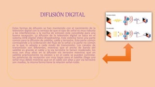 DIFUSIÓN DIGITAL
Estas formas de difusión se han mantenido con el nacimiento de la
televisión digital con la ventaja de que el tipo de señal es muy robusta
a las interferencias y la norma de emisión está concebida para una
buena recepción. La difusión de la televisión digital se basa en el
sistema DVB Digital Video Broadcasting. Este sistema tiene una parte
común para la difusión de satélite, cable y terrestre. Esta parte común
corresponde a la ordenación del flujo de la señal y la parte no común
es la que lo adapta a cada modo de transmisión. Los canales de
transmisión son diferentes, mientras que el ancho de banda del
satélite es grande el cable y la vía terrestre lo tienen moderado, los
ecos son muy altos en la difusión vía terrestre mientras que en
satélite prácticamente no existen y en el cable se pueden controlar,
las potencias de recepción son muy bajas para el satélite (llega una
señal muy débil) mientras que en el cable son altas y por vía terrestre
son medias, la misma forma tiene la relación señal-ruido.
 