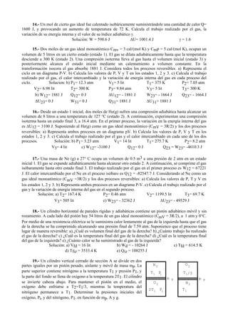 14.- Un mol de cierto gas ideal fue calentado isobáricamente suministrándole una cantidad de calor Q=
1600 J, y provocando un aumento de temperatura de 72 K. Calcula el trabajo realizado por el gas, la
variación de su energía interna y el valor de su índice adiabático γ.
Solución: W = 598.6 J ∆U= 1001.4 J γ = 1.6
15.- Dos moles de un gas ideal monoatómico Cmv = 3 cal/(mol K) y CmP = 5 cal/(mol K), ocupan un
volumen de 5 litros en un cierto estado (estado 1). El gas se dilata adiabáticamente hasta que la temperatura
desciende a 300 K (estado 2). Una compresión isoterma lleva al gas hasta el volumen inicial (estado 3) y
posteriormente alcanza el estado inicial mediante un calentamiento a volumen constante. En la
transformación isocora el gas absorbe 1881 J. Considera todos los procesos reversibles. a) Representa el
ciclo en un diagrama P-V. b) Calcula los valores de P, V y T en los estados 1, 2 y 3. c) Calcula el trabajo
realizado por el gas, el calor intercambiado y la variación de energía interna del gas en cada proceso del
ciclo. Solucion: b) P1= 12.3 atm V1= 5 lit T1= 375 K P2= 7.05 atm
V2= 6.98 lit T2= 300 K P3= 9.84 atm V3= 5 lit T3= 300 K
b) W12= 1881 J Q12= 0 J ∆U12= - 1881 J W23= - 1664 J Q23= - 1664 J
∆U23= 0 J W31= 0 J Q31= 1881 J ∆U31= 1881 J
16.- Desde un estado 1 inicial, dos moles de He(g) sufren una compresión adiabática hasta alcanzar un
volumen de 8 litros a una temperatura de 127 °C (estado 2). A continuación, experimentan una compresión
isoterma hasta un estado final 3, a 16.4 atm. En el primer proceso, la variación en la energía interna del gas
es ∆U12 = 3100 J. Suponiendo al He(g) como un gas ideal monoatómico (CmV = 3R/2) y los dos procesos
reversibles: a) Representa ambos procesos en un diagrama pV. b) Calcula los valores de P, V y T en los
estados 1, 2 y 3. c) Calcula el trabajo realizado por el gas y el calor intercambiado en cada uno de los dos
procesos. Solución: b) P1= 3.23 atm V1= 14 lit T1= 275.7 K P2= 8.2 atm
V3= 4 lit c) W12= -3100 J Q12= 0 J Q23 = W23= -4610.3 J
17.- Una masa de Ne (g) a 27° C ocupa un volumen de 0.5 m3 a una presión de 2 atm en un estado
inicial 1. El gas se expande adiabáticamente hasta alcanzar otro estado 2. A continuación, se comprime el gas
isóbaramente hasta otro estado final 3. El trabajo realizado por el gas en el primer proceso es W12 = 67221
J. El calor intercambiado por el Ne en el proceso isóbaro es Q12 = -82547.7 J. Considerando al Ne como un
gas ideal monoatómico (CmV =3R/2) y los dos procesos reversibles: a) Calcula los valores de P, T y V en
los estados 1, 2 y 3. b) Representa ambos procesos en un diagrama P-V. c) Calcula el trabajo realizado por el
gas y la variación de energía interna del gas en el segundo proceso.
Solución: a) T2= 167.4 K P2= 0.46 atm V2= 1199.5 lit T3= 69.7 K
V3= 505 lit c) W23= - 32362 J ∆U23= - 49529 J
18.- Un cilindro horizontal de paredes rígidas y adiabáticas contiene un pistón adiabático móvil y sin
rozamiento. A cada lado del pistón hay 54 litros de un gas ideal monoatómico (CmV = 3R/2), a 1 atm y 0°C.
Por medio de una resistencia eléctrica se le suministra calor lentamente al gas de la izquierda hasta que el gas
de la derecha se ha comprimido alcanzando una presión final de 7.59 atm. Suponienco que el proceso tiene
lugar de manera reversible: a) ¿Cuál es volumen final del gas de la derecha? b) ¿Cuánto trabajo ha realizado
el gas de la derecha? c) ¿Cuál es la temperatura final del gas de la derecha? d) ¿Cuál es la temperatura final
del gas de la izquierda? e) ¿Cuánto calor se ha suministrado al gas de la izquierda?
Solución: a) Vfd = 16 lit b) Wd = - 10264 J c) Tfd = 614.5 K
d) Tfiz = 3533.4 K e) Qiz = 108255 J
19.- Un cilindro vertical cerrado de sección A se divide en dos
partes iguales por un pistón pesado, aislante y móvil de masa mp. La
parte superior contiene nitrógeno a la temperatura T1 y presión P1, y
la parte del fondo se llena de oxígeno a la temperatura 2T1. El cilindro
se invierte cabeza abajo. Para mantener el pistón en el medio, el
oxígeno debe enfriarse a T2=T1/3, mientras la temperatura del
nitrógeno permanece a T1. Determinar la presiones iniciales del
oxígeno, Pi, y del nitrógeno, P1, en función de mp, A y g.
m p
N2
T1 P1
O2
PiT12
m p
N2
O2
T1/3
T1 P1
 