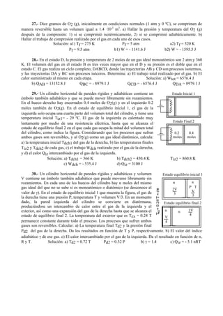 27.- Diez gramos de O2 (g), inicialmente en condiciones normales (1 atm y 0 ºC), se comprimen de
manera reversible hasta un volumen igual a 1.4 ·10-3
m3
. a) Hallar la presión y temperatura del O2 (g)
después de la compresión: 1) si se comprimió isotérmicamente, 2) si se comprimió adiabáticamente. b)
Hallar el trabajo de compresión realizado por el gas en cada uno de esos casos.
Solución: a1) Tf = 273 K Pf = 5 atm a2) Tf = 520 K
Pf = 9.5 atm b1) W = - 1141.6 J b2) W = - 1595.5 J
28.- En el estado D, la presión y temperatura de 2 moles de un gas ideal monoatómico son 2 atm y 360
K. El volumen del gas en el estado B es tres veces mayor que en el D y su presión es el doble que en el
estado C. El gas realiza un ciclo completo, DABCD, donde las trayectorias AB y CD son procesos isotermos,
y las trayectorias DA y BC son procesos isócoros. Determina: a) El trabajo total realizado por el gas. b) El
calor suministrado al mismo en cada etapa. Solución: a) Wtot = 6576.4 J
b) QAB = 13152.8 J QBC = - 8979.1 J QCD = - 6576.4 J QDA = 8979.1 J
29.- Un cilindro horizontal de paredes rígidas y adiabáticas contiene un
émbolo también adiabático y que se puede mover libremente sin rozamientos.
En el hueco derecho hay encerrados 0.4 moles de O2(g) y en el izquierdo 0.2
moles también de O2(g). En el estado de equilibrio inicial 1, el gas de la
izquierda solo ocupa una cuarta parte del volumen total del cilindro, y tiene una
temperatura inicial Tiz1= - 29 ºC. El gas de la izquierda es calentado muy
lentamente por medio de una resistencia eléctrica, hasta que se alcanza el
estado de equilibrio final 2 en el que cada gas ocupa la mitad del volumen total
del cilindro, como indica la figura. Considerando que los procesos que sufren
ambos gases son reversibles, y al O2(g) como un gas ideal diatómico, calcula:
a) la temperatura inicial Tdch1 del gas de la derecha, b) las temperaturas finales
Tiz2 y Tdch2 de cada gas, c) el trabajo Wdch realizado por el gas de la derecha,
y d) el calor Qiz intercambiado por el gas de la izquierda.
Solución: a) Tdch1 = 366 K b) Tdch2 = 430.4 K Tiz2 = 860.8 K
c) Wdch = - 535.4 J d) Qiz = 3100 J
30.- Un cilindro horizontal de paredes rígidas y adiabáticas y volumen
V contiene un émbolo también adiabático que puede moverse libremente sin
rozamientos. En cada uno de los huecos del cilindro hay n moles del mismo
gas ideal del que no se sabe si es monoatómico o diatómico (se desconoce el
valor de γ). En el estado de equilibrio inicial 1 que muestra la figura, el gas de
la derecha tiene una presión P, temperatura T y volumen V/3. En un momento
dado, la pared izquierda del cilindro se convierte en diatérmana,
produciéndose un intercambio de calor entre el gas de la izquierda y el
exterior, así como una expansión del gas de la derecha hasta que se alcanza el
estado de equilibrio final 2. La temperatura del exterior que es Tex = 0.24 T
permanece constante durante todo el proceso. Los procesos que sufren ambos
gases son reversibles. Calcular: a) La temperatura final Td2 y la presión final
Pd2 del gas de la derecha. Da los resultados en función de T y P, respectivamente. b) El valor del índice
adiabático γ de ese gas. c) El calor intercambiado por el gas de la izquierda. Da el resultado en función de n,
R y T. Solución: a) Td2 = 0.72 T Pd2 = 0.32 P b) γ = 1.4 c) Qiz = - 5.1 nRT
Estado Inicial 1
Estado Final 2
0.2
moles moles
0.4
n
P T
V
33
2V
n
n n
4
3V
Estado equilibrio inicial 1
Estado equilibrio final 2
V
4
 