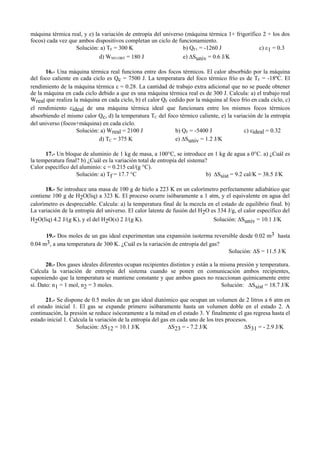 máquina térmica real, y e) la variación de entropía del universo (máquina térmica 1+ frigorífico 2 + los dos
focos) cada vez que ambos dispositivos completan un ciclo de funcionamiento.
Solución: a) TF = 300 K b) QF1 = -1260 J c) ε1 = 0.3
d) WNO OBT = 180 J e) ∆Suniv = 0.6 J/K
16.- Una máquina térmica real funciona entre dos focos térmicos. El calor absorbido por la máquina
del foco caliente en cada ciclo es Qc = 7500 J. La temperatura del foco térmico frío es de TF = -18ºC. El
rendimiento de la máquina térmica ε = 0.28. La cantidad de trabajo extra adicional que no se puede obtener
de la máquina en cada ciclo debido a que es una máquina térmica real es de 300 J. Calcula: a) el trabajo real
Wreal que realiza la máquina en cada ciclo, b) el calor QF cedido por la máquina al foco frío en cada ciclo, c)
el rendimiento εideal de una máquina térmica ideal que funcionara entre los mismos focos térmicos
absorbiendo el mismo calor Qc, d) la temperatura TC del foco térmico caliente, e) la variación de la entropía
del universo (focos+máquina) en cada ciclo.
Solución: a) Wreal = 2100 J b) QF = -5400 J c) εideal = 0.32
d) TC = 375 K e) ∆Suniv = 1.2 J/K
17.- Un bloque de aluminio de 1 kg de masa, a 100°C, se introduce en 1 kg de agua a 0°C. a) ¿Cuál es
la temperatura final? b) ¿Cuál es la variación total de entropía del sistema?
Calor específico del aluminio: c = 0.215 cal/(g °C).
Solución: a) Tf = 17.7 °C b) ∆Ssist = 9.2 cal/K = 38.5 J/K
18.- Se introduce una masa de 100 g de hielo a 223 K en un calorímetro perfectamente adiabático que
contiene 100 g de H2O(liq) a 323 K. El proceso ocurre isóbaramente a 1 atm, y el equivalente en agua del
calorímetro es despreciable. Calcula: a) la temperatura final de la mezcla en el estado de equilibrio final. b)
La variación de la entropía del universo. El calor latente de fusión del H2O es 334 J/g, el calor específico del
H2O(liq) 4.2 J/(g K), y el del H2O(s) 2 J/(g K). Solución: ∆Suniv = 10.1 J/K
19.- Dos moles de un gas ideal experimentan una expansión isoterma reversible desde 0.02 m3 hasta
0.04 m3, a una temperatura de 300 K. ¿Cuál es la variación de entropía del gas?
Solución: ∆S = 11.5 J/K
20.- Dos gases ideales diferentes ocupan recipientes distintos y están a la misma presión y temperatura.
Calcula la variación de entropía del sistema cuando se ponen en comunicación ambos recipientes,
suponiendo que la temperatura se mantiene constante y que ambos gases no reaccionan químicamente entre
sí. Dato: n1 = 1 mol, n2 = 3 moles. Solución: ∆Ssist = 18.7 J/K
21.- Se dispone de 0.5 moles de un gas ideal diatómico que ocupan un volumen de 2 litros a 6 atm en
el estado inicial 1. El gas se expande primero isóbaramente hasta un volumen doble en el estado 2. A
continuación, la presión se reduce isócoramente a la mitad en el estado 3. Y finalmente el gas regresa hasta el
estado inicial 1. Calcula la variación de la entropía del gas en cada uno de los tres procesos.
Solución: ∆S12 = 10.1 J/K ∆S23 = - 7.2 J/K ∆S31 = - 2.9 J/K
 
