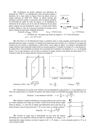 25.- Aceleramos un protón mediante una diferencia de
potencial de -1000 V y lo introducimos entre dos placas planas y
paralelas, tal y como indica la figura. Entre las placas existe un
campo eléctrico de 5000 N/C. Hallar: a) Altura máxima que
alcanzará el protón cuando se encuentre entre las placas paralelas.
b) Velocidad de salida de entre las placas. c) Al abandonar la
influencia de las placas, cae en la zona de influencia de una placa
plana cargada con una densidad de carga σ y situada como indica
la figura. Hallar el valor de σ para que el protón no choque con la
placa y dibujar la trayectoria completa del protón.
Solución: a) hmax = 0.01m b) vy = 191912.4 m/s vx = 375734 m/s
v = 421908.6 m/s de manera que forma un ángulo α = 27° con la horizontal
c) σ = 1.33 .10-7 C/m2
26.- Dos hilos A y B infinitamente largos y paralelos entre sí, están cargados positivamente con una
densidad lineal de carga λ constante. La distancia de separación entre los hilos es L. El plano P es el plano de
simetría de este sistema y equidistante a ambos hilos, como indica la figura. a) Calcula la intensidad del
campo eléctrico total creado por ambos hilos en un punto genérico T situado en el plano P y a una distancia r
de ambos hilos. Da el resultado en función de la constante de Coulomb k, las distancias L y r, y la densidad
lineal λ. b) ¿A qué distancia r de los hilos es máximo el campo eléctrico total dentro de dicho plano P? c)
Calcula el valor de ese campo eléctrico máximo en el plano P.
Solución: a) E(r) = 4k λ
r2 - L2/4
r2 b) r =
L
2
c) Emax =
4 k λ
L
27.- Disponemos de un hilo recto infinito con una densidad de carga positiva λ. A una distancia d se
sitúa una carga positiva q. Calcular los puntos del espacio donde la intensidad del campo eléctrico total sea
cero. Solución: A una distancia r del hilo r = d +
q
4λ
[1 - 1+
8λd
q ]
28.- Calcular el trabajo realizado por el campo eléctrico que crea la carga
q1>0 para desplazar otra carga q2>0 desde A hasta B (de forma directa según
indica la figura). ¿ Y cual será el trabajo que deberíamos hacer para llevar q2
desde B hasta A por la trayectoria (B, C, D, A) sin variar su energía cinética ?
Solución: W = (1-
1
2
) k
q1 q2
a
29.- Calcula la carga neta q almacenada en una zona del espacio
delimitada por una superficie esférica de radio R, centrada en el origen, si la
intensidad del campo eléctrico en todo el espacio es E = c r^ donde c es una constante positiva y r^ es el
vector unitario radial.
E
vo
30°
2 cm 10 cm
σ
Y
Xq1
y=a
x=aO
A B
D Cy=b
L
P
A BT A B
L/2
P
T
CORTE TRANSVERSAL
rr
 
