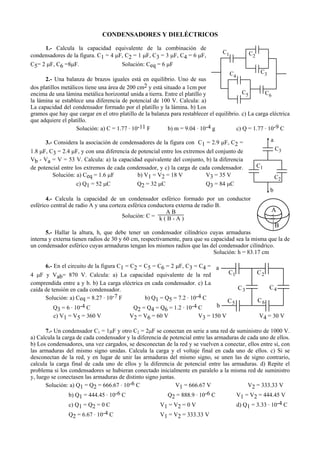 CONDENSADORES Y DIELÉCTRICOS
1.- Calcula la capacidad equivalente de la combinación de
condensadores de la figura. C1 = 4 µF, C2 = 1 µF, C3 = 3 µF, C4 = 6 µF,
C5= 2 µF, C6 =8µF. Solución: Ceq = 6 µF
2.- Una balanza de brazos iguales está en equilibrio. Uno de sus
dos platillos metálicos tiene una área de 200 cm2 y está situado a 1cm por
encima de una lámina metálica horizontal unida a tierra. Entre el platillo y
la lámina se establece una diferencia de potencial de 100 V. Calcula: a)
La capacidad del condensador formado por el platillo y la lámina. b) Los
gramos que hay que cargar en el otro platillo de la balanza para restablecer el equilibrio. c) La carga eléctrica
que adquiere el platillo.
Solución: a) C = 1.77 . 10-11 F b) m = 9.04 . 10-4 g c) Q = 1.77 . 10-9 C
3.- Considera la asociación de condensadores de la figura con C1 = 2.9 µF, C2 =
1.8 µF, C3 = 2.4 µF, y con una diferencia de potencial entre los extremos del conjunto de
Vb - Va = V = 53 V. Calcula: a) la capacidad equivalente del conjunto, b) la diferencia
de potencial entre los extremos de cada condensador, y c) la carga de cada condensador.
Solución: a) Ceq = 1.6 µF b) V1 = V2 = 18 V V3 = 35 V
c) Q1 = 52 µC Q2 = 32 µC Q3 = 84 µC
4.- Calcula la capacidad de un condensador esférico formado por un conductor
esférico central de radio A y una corteza esférica conductora externa de radio B.
Solución: C =
A B
k ( B - A )
5.- Hallar la altura, h, que debe tener un condensador cilíndrico cuyas armaduras
interna y externa tienen radios de 30 y 60 cm, respectivamente, para que su capacidad sea la misma que la de
un condensador esférico cuyas armaduras tengan los mismos radios que las del condensador cilíndrico.
Solución: h = 83.17 cm
6.- En el circuito de la figura C1 = C2 = C5 = C6 = 2 µF, C3 = C4 =
4 µF y Vab= 870 V. Calcula: a) La capacidad equivalente de la red
comprendida entre a y b. b) La carga eléctrica en cada condensador. c) La
caída de tensión en cada condensador.
Solución: a) Ceq = 8.27 . 10-7 F b) Q1 = Q5 = 7.2 . 10-4 C
Q3 = 6 . 10-4 C Q2 = Q4 = Q6 = 1.2 . 10-4 C
c) V1 = V5 = 360 V V2 = V6 = 60 V V3 = 150 V V4 = 30 V
7.- Un condensador C1 = 1µF y otro C2 = 2µF se conectan en serie a una red de suministro de 1000 V.
a) Calcula la carga de cada condensador y la diferencia de potencial entre las armaduras de cada uno de ellos.
b) Los condensadores, una vez cargados, se desconectan de la red y se vuelven a conectar, ellos entre sí, con
las armaduras del mismo signo unidas. Calcula la carga y el voltaje final en cada uno de ellos. c) Si se
desconectan de la red, y en lugar de unir las armaduras del mismo signo, se unen las de signo contrario,
calcula la carga final de cada uno de ellos y la diferencia de potencial entre las armaduras. d) Repite el
problema si los condensadores se hubieran conectado inicialmente en paralelo a la misma red de suministro
y, luego se conectasen las armaduras de distinto signo juntas.
Solución: a) Q1 = Q2 = 666.67 . 10-6 C V1 = 666.67 V V2 = 333.33 V
b) Q1 = 444.45 . 10-6 C Q2 = 888.9 . 10-6 C V1 = V2 = 444.45 V
c) Q1 = Q2 = 0 C V1 = V2 = 0 V d) Q1 = 3.33 . 10-4 C
Q2 = 6.67 . 10-4 C V1 = V2 = 333.33 V
C1 C2
C5
C3C4
C6
a
b
C1
C2
C3
A
B
a
b
C1 C2
C3 C4
C5 C6
 