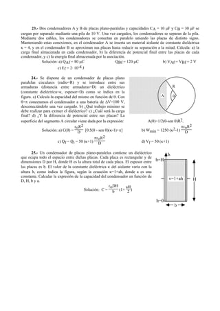 23.- Dos condensadores A y B de placas plano-paralelas y capacidades CA = 10 µF y CB = 30 µF se
cargan por separado mediante una pila de 10 V. Una vez cargados, los condensadores se separan de la pila.
Mediante dos cables, los condensadores se conectan en paralelo uniendo las placas de distinto signo.
Manteniendo estas conexiones, en el condensador A se inserta un material aislante de constante dieléctrica
κ = 4, y en el condensador B se aproximan sus placas hasta reducir su separación a la mitad. Calcula: a) la
carga final almacenada en cada condensador, b) la diferencia de potencial final entre las placas de cada
condensador, y c) la energía final almacenada por la asociación.
Solución: a) QAf = 80 µC QBf = 120 µC b) VAf = VBf = 2 V
c) Ef = 2· 10-4 J
24.- Se dispone de un condensador de placas plano
paralelas circulares (radio=R) y se introduce entre sus
armaduras (distancia entre armaduras=D) un dieléctrico
(constante dieléctrica=κ, espesor=D) como se indica en la
figura. a) Calcula la capacidad del mismo en función de θ. Con
θ=π conectamos el condensador a una batería de ∆V=100 V,
desconectándolo una vez cargado. b) ¿Qué trabajo mínimo se
debe realizar para extraer el dieléctrico? c) ¿Cuál será la carga
final? d) ¿Y la diferencia de potencial entre sus placas? La
superficie del segmento A circular viene dada por la expresión: A(θ)=1/2(θ-sen θ)R2.
Solución: a) C(θ) =
εoR2
D [0.5(θ - sen θ)(κ-1)+π] b) Wmin = 1250 (κ2-1)
πεoR2
D
c) Qf = Qi = 50 (κ+1)
πεoR2
D d) Vf = 50 (κ+1)
25.- Un condensador de placas plano-paralelas contiene un dieléctrico
que ocupa todo el espacio entre dichas placas. Cada placa es rectangular y de
dimensiones D por H, donde H es la altura total de cada placa. El espesor entre
las placas es b. El valor de la constante dieléctrica κ del aislante varía con la
altura h, como indica la figura, según la ecuación κ=1+ah, donde a es una
constante. Calcular la expresión de la capacidad del condensador en función de
D, H, b y a.
Solución: C =
εoDH
b (1+
aH
2 )
H
h
h=H
h=0
=1+ahκ
b
R
θA
 