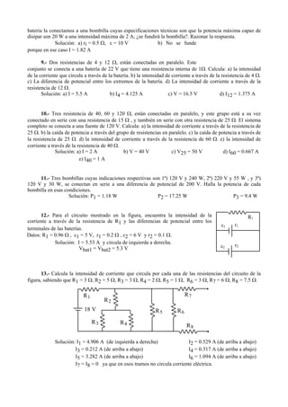 batería la conectamos a una bombilla cuyas especificaciones técnicas son que la potencia máxima capaz de
disipar son 20 W a una intensidad máxima de 2 A, ¿se fundirá la bombilla?. Razonar la respuesta.
Solución: a) ri = 0.5 Ω, ε = 10 V b) No se funde
porque en ese caso I = 1.82 A
9.- Dos resistencias de 4 y 12 Ω, están conectadas en paralelo. Este
conjunto se conecta a una batería de 22 V que tiene una resistencia interna de 1Ω. Calcula: a) la intensidad
de la corriente que circula a través de la batería. b) la intensidad de corriente a través de la resistencia de 4 Ω.
c) La diferencia de potencial entre los extremos de la batería. d) La intensidad de corriente a través de la
resistencia de 12 Ω.
Solución: a) I = 5.5 A b) I4 = 4.125 A c) V = 16.5 V d) I12 = 1.375 A
10.- Tres resistencia de 40, 60 y 120 Ω, están conectadas en paralelo, y este grupo está a su vez
conectado en serie con una resistencia de 15 Ω , y también en serie con otra resistencia de 25 Ω. El sistema
completo se conecta a una fuente de 120 V. Calcula: a) la intensidad de corriente a través de la resistencia de
25 Ω. b) la caída de potencia a través del grupo de resistencias en paralelo. c) la caída de potencia a través de
la resistencia de 25 Ω. d) la intensidad de corriente a través de la resistencia de 60 Ω. e) la intensidad de
corriente a través de la resistencia de 40 Ω.
Solución: a) I = 2 A b) V = 40 V c) V25 = 50 V d) I60 = 0.667 A
e) I40 = 1 A
11.- Tres bombillas cuyas indicaciones respectivas son 1ª) 120 V y 240 W, 2ª) 220 V y 55 W , y 3ª)
120 V y 30 W, se conectan en serie a una diferencia de potencial de 200 V. Halla la potencia de cada
bombilla en esas condiciones.
Solución: P1 = 1.18 W P2 = 17.25 W P3 = 9.4 W
12.- Para el circuito mostrado en la figura, encuentra la intensidad de la
corriente a través de la resistencia de R1 y las diferencias de potencial entre los
terminales de las baterías.
Datos: R1 = 0.96 Ω , ε1 = 5 V, r1 = 0.2 Ω , ε2 = 6 V y r2 = 0.1 Ω.
Solución: I = 5.53 A y circula de izquierda a derecha.
Vbat1 = Vbat2 = 5.3 V
13.- Calcula la intensidad de corriente que circula por cada una de las resistencias del circuito de la
figura, sabiendo que R1 = 3 Ω, R2 = 5 Ω, R3 = 3 Ω, R4 = 2 Ω, R5 = 1 Ω, R6 = 3 Ω, R7 = 6 Ω, R8 = 7.5 Ω.
Solución: I1 = 4.906 A (de izquierda a derecha) I2 = 0.529 A (de arriba a abajo)
I3 = 0.212 A (de arriba a abajo) I4 = 0.317 A (de arriba a abajo)
I5 = 3.282 A (de arriba a abajo) I6 = 1.094 A (de arriba a abajo)
I7 = I8 = 0 ya que en esos tramos no circula corriente eléctrica.
R1
R2
R3 R4
R5 R6
R7
R8
18 V
R1
ε1
ε2
r1
r2
 